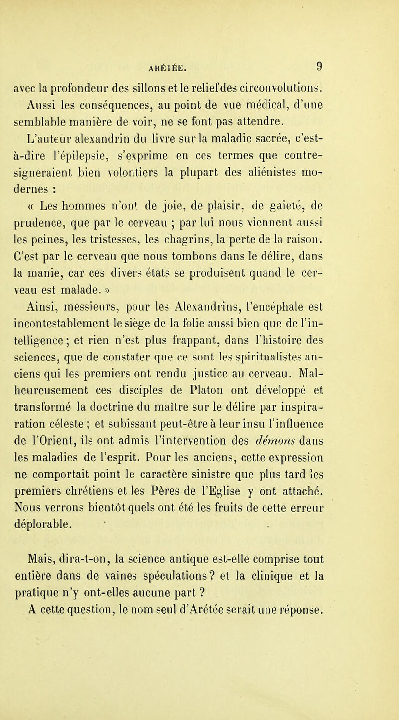 avec la profondeur des sillons et le relief des circonvolutions. Aussi les conséquences, au point de vue médical, d'une semblable manière de voir, ne se font pas attendre. L'auteur alexandrin du livre sur la maladie sacrée, c'est- à-dire l'épilepsie, s'exprime en ces termes que contre- signeraient bien volontiers la plupart des aliénistes mo- dernes : « Les hommes n'ont, de joie, de plaisir, de gaieté, de prudence, que par le cerveau ; par lui nous viennent aussi les peines, les tristesses, les chagrins, la perte de la raison. C'est par le cerveau que nous tombons dans le délire, dans la manie, car ces divers états se produisent quand le cer- veau est malade. » Ainsi, messieurs, pour les Alexandrins, l'encéphale est incontestablement le siège de la folie aussi bien que de l'in- telligence ; et rien n'est plus frappant, dans l'histoire des sciences, que de constater que ce sont les spiritualistes an- ciens qui les premiers ont rendu justice au cerveau. Mal- heureusement ces disciples de Platon ont développé et transformé la doctrine du maître sur le délire par inspira- ration céleste; et subissant peut-être à leur insu l'influence de l'Orient, ils ont admis l'intervention des démolis dans les maladies de l'esprit. Pour les anciens, cette expression ne comportait point le caractère sinistre que plus tard les premiers chrétiens et les Pères de l'Eglise y ont attaché. Nous verrons bientôt quels ont été les fruits de cette erreur déplorable. Mais, dira-t-on, la science antique est-elle comprise tout entière dans de vaines spéculations? et la clinique et la pratique n'y ont-elles aucune part ? A cette question, le nom seul d'Arétée serait une réponse.