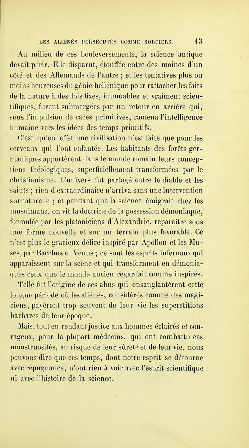 Au milieu de ces bouleversements, la science antique devait périr. Elle disparut, étouffée entre des moines d'un côté et des Allemands de l'autre ; et les tentatives plus ou moins heureuses du génie hellénique pour rattacher les faits de la nature à des lois fixes, immuables et vraiment scien- tifiques, furent submergées par un retour en arrière qui, sous l'impulsion de races primitives, ramena l'intelligence humaine vers les idées des temps primitifs. C'est qu'en effet une civilisation n'est faite que pour les cerveaux qui l'ont enfantée. Les habitants des forêts ger- maniques apportèrent dans le monde romain leurs concep- tions théologiques, superficiellement transformées par le christianisme. L'univers fut partagé entre le diable et les saints ; rien d'extraordinaire n'arriva sans une intervention surnaturelle ; et pendant que la science émigrait chez les musulmans, on vit la doctrine de la possession démoniaque, formulée par les platoniciens d'Alexandrie, reparaître sous une forme nouvelle et sur un terrain plus favorable. Ce n'est plus le gracieux délire inspiré par Apollon et les Mu- ses, par Bacchus et Vénus ; ce sont les esprits infernaux qui apparaissent sur la scène et qui transforment en démonia- ques ceux que le monde ancien regardait comme inspirés. Telle fut l'origine de ces abus qui ensanglantèrent cette longue période oii les aliénés, considérés comme des magi- ciens, payèrent trop souvent de leur vie les superstitions barbares de leur époque. Mais, tout en rendant justice aux hommes éclairés et cou- rageux, pour la plupart médecins, qui ont combattu ces monstruosités, au risque de leur sûreté et de leur vie, nous pouvons dire que ces temps, dont notre esprit se détourne avec répugnance, n'ont rien à voir avec l'esprit scientifique ni avec l'histoire de la science.