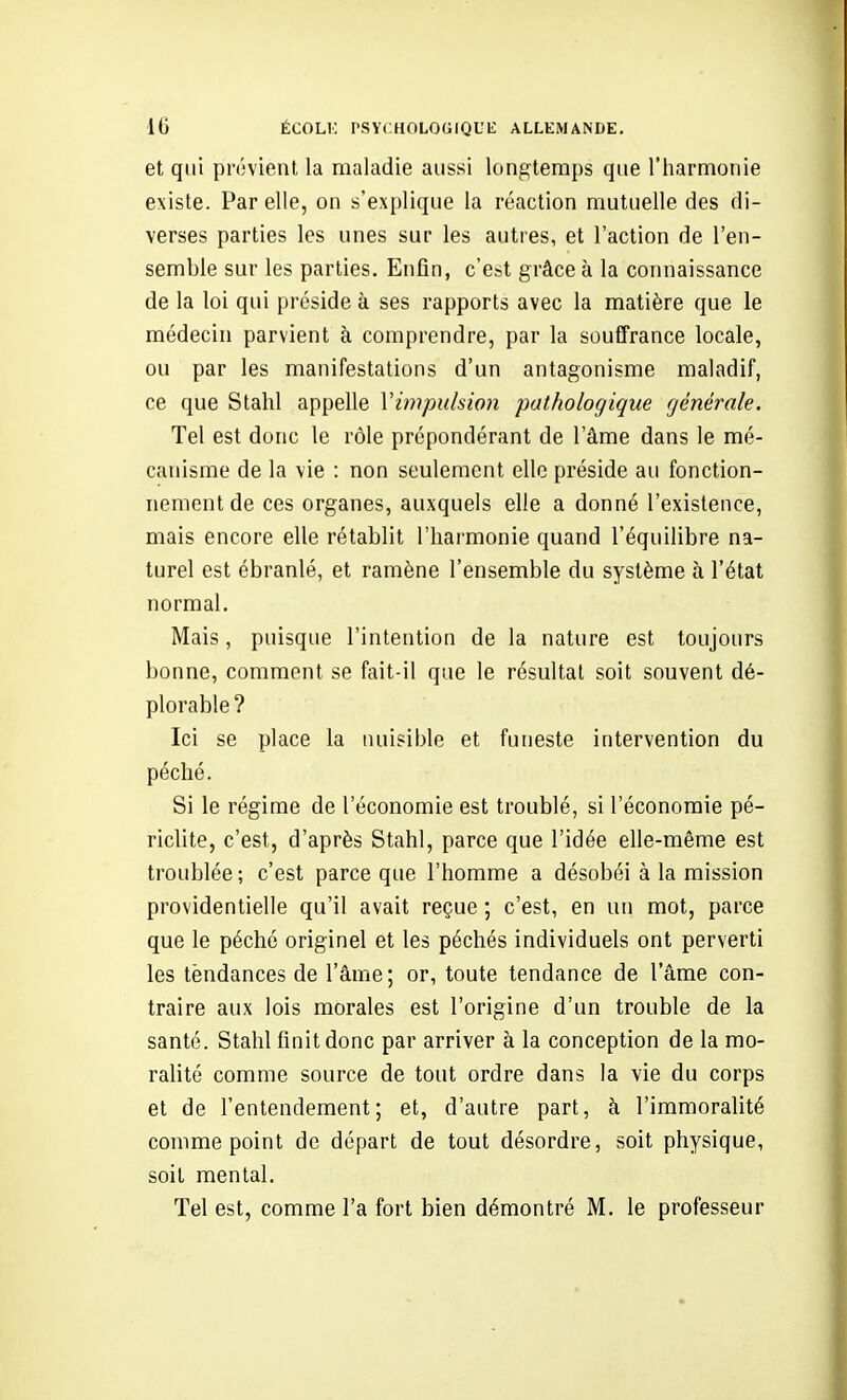 et qui prévient la maladie aussi longtemps que l'harmonie existe. Par elle, on s'explique la réaction mutuelle des di- verses parties les unes sur les autres, et l'action de l'en- semble sur les parties. Enfin, c'est grâce à la connaissance de la loi qui préside à ses rapports avec la matière que le médecin parvient à comprendre, par la souffrance locale, ou par les manifestations d'un antagonisme maladif, ce que Stahl appelle Vimpulsion pathologique générale. Tel est donc le rôle prépondérant de l'âme dans le mé- c.'uiisme de la vie : non seulement elle préside au fonction- nement de ces organes, auxquels elle a donné l'existence, mais encore elle rétablit l'harmonie quand l'équilibre na- turel est ébranlé, et ramène l'ensemble du système à l'état normal. Mais, puisque l'intention de la nature est toujours bonne, comment se fait-il que le résultat soit souvent dé- plorable ? Ici se place la nuisible et funeste intervention du péché. Si le régime de l'économie est troublé, si l'économie pé- riclite, c'est, d'après Stahl, parce que l'idée elle-même est troublée ; c'est parce que l'homme a désobéi à la mission providentielle qu'il avait reçue ; c'est, en un mot, parce que le péché originel et les péchés individuels ont perverti les tèndances de l'âme; or, toute tendance de l'âme con- traire aux lois morales est l'origine d'un trouble de la santé. Stahl finit donc par arriver à la conception de la mo- ralité comme source de tout ordre dans la vie du corps et de l'entendement; et, d'autre part, à l'immoralité comme point de départ de tout désordre, soit physique, soit mental. Tel est, comme l'a fort bien démontré M. le professeur