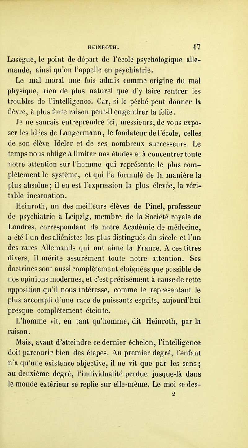 Lasègiie, le point de départ de l'école psychologique alle- mande, ainsi qu'on l'appelle en psychiatrie. Le mal moral une fois admis comme origine du mal physique, rien de plus naturel que d'y faire rentrer les troubles de l'intelligence. Car, si le péché peut donner la fièvre, h plus forte raison peut-il engendrer la folie. Je ne saurais entreprendre ici, messieurs, de vous expo- ser les idées de Langermann, le fondateur de l'école, celles de son élève Ideler et de ses nombreux successeurs. Le temps nous oblige à limiter nos études et à concentrer toute notre attention sur l'homme qui représente le plus com- plètement le système, et qui l'a formulé de la manière la plus absolue; il en est l'expression la plus élevée, la véri- table incarnation. Heinroth, un des meilleurs élèves de Pinel, professeur de psychiatrie à Leipzig, membre de la Société royale de Londres, correspondant de notre Académie de médecine, a été l'un des aliénistes les plus distingués du siècle et l'un des rares Allemands qui ont aimé la France. A ces titres divers, il mérite assurément toute notre attention. Ses doctrines sont aussi complètement éloignées que possible de nos opinions modernes, et c'est précisément à cause de cette opposition qu'il nous intéresse, comme le représentant le plus accompli d'une race de puissants esprits, aujourd'hui presque complètement éteinte. L'homme vit, en tant qu'homme, dit Heinroth, par la raison. Mais, avant d'atteindre ce dernier échelon, l'intelligence doit parcourir bien des étapes. Au premier degré, l'enfant n'a qu'une existence objective, il ne vit que par les sens ; au deuxième degré, l'individualité perdue jusque-là dans le monde extérieur se replie sur elle-même. Le moi se des-