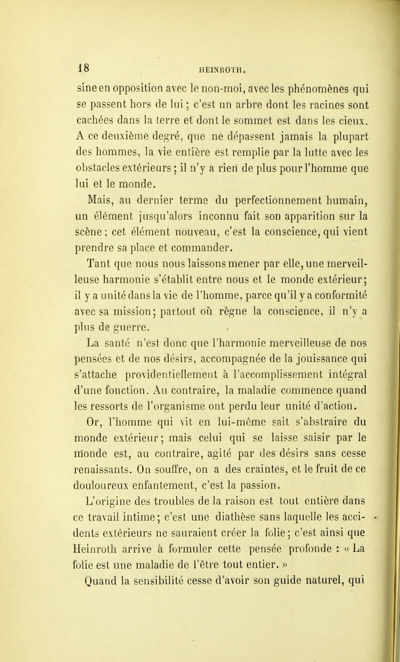 sineen opposition avec le non-moi, avec les phénomènes qui se passent hors de lui ; c'est un arbre dont les racines sont cachées dans la terre et dont le sommet est dans les cieux. A ce deuxième degré, que ne dépassent jamais la plupart des hommes, la vie entière est remplie par la lutte avec les obstacles extérieurs ; il n'y a rieri de plus pour l'homme que lui et le monde. Mais, au dernier terme du perfectionnement humain, un élément jusqu'alors inconnu fait son apparition sur la scène ; cet élément nouveau, c'est la conscience, qui vient prendre sa place et commander. Tant que nous nous laissons mener par elle, une merveil- leuse harmonie s'établit entre nous et le monde extérieur; il y a unité dans la vie de l'homme, parce qu'il y a conformité avec sa mission; partout on règne la conscience, il n'y a plus de guerre. La santé n'est donc que l'harmonie merveilleuse de nos pensées et de nos désirs, accompagnée de la jouissance qui s'attache providentiellement à l'accomplissement intégral d'une fonction. Au contraire, la maladie commence quand les ressorts de l'organisme ont perdu leur unité d'action. Or, l'homme qui vit en lui-même sait s'abstraire du monde extérieur; mais celui qui se laisse saisir par le m'onde est, au contraire, agité par des désirs sans cesse renaissants. On souffre, on a des craintes, et le fruit de ce douloureux enfantement, c'est la passion. L'origine des troubles de la raison est tout entière dans ce travail intime; c'est une diathèse sans laquelle les acci- dents extérieurs ne sauraient créer la folie; c'est ainsi que Heinrolh arrive à formuler cette pensée profonde ; « La folie est une maladie de l'être tout entier. » Quand la sensibilité cesse d'avoir son guide naturel, qui