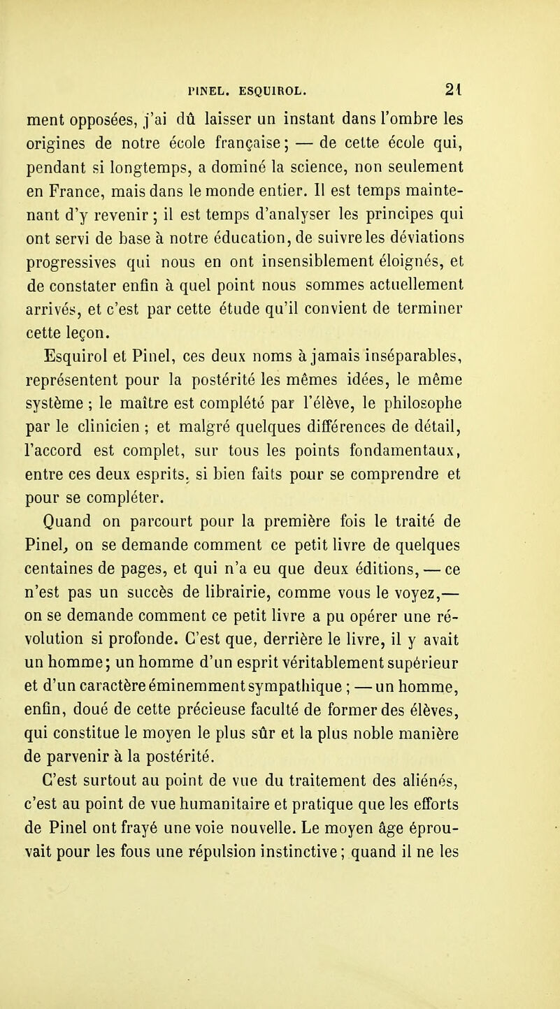 ment opposées, j'ai dû laisser un instant dans l'ombre les origines de notre école française ; — de cette école qui, pendant si longtemps, a dominé la science, non seulement en France, mais dans le monde entier. Il est temps mainte- nant d'y revenir ; il est temps d'analyser les principes qui ont servi de base à notre éducation, de suivre les déviations progressives qui nous en ont insensiblement éloignés, et de constater enfin à quel point nous sommes actuellement arrivés, et c'est par cette étude qu'il convient de terminer cette leçon. Esquirol et Pinel, ces deux noms à jamais inséparables, représentent pour la postérité les mêmes idées, le même système ; le maître est complété par l'élève, le philosophe par le clinicien ; et malgré quelques différences de détail, l'accord est complet, sur tous les points fondamentaux, entre ces deux esprits, si bien faits pour se comprendre et pour se compléter. Quand on parcourt pour la première fois le traité de Pinel^ on se demande comment ce petit livre de quelques centaines de pages, et qui n'a eu que deux éditions, — ce n'est pas un succès de librairie, comme vous le voyez,— on se demande comment ce petit livre a pu opérer une ré- volution si profonde. C'est que, derrière le livre, il y avait un homme ; un homme d'un esprit véritablement supérieur et d'un caractère éminemment sympathique ; — un homme, enfin, doué de cette précieuse faculté de former des élèves, qui constitue le moyen le plus sûr et la plus noble manière de parvenir à la postérité. C'est surtout au point de vue du traitement des aliénés, c'est au point de vue humanitaire et pratique que les efforts de Pinel ont frayé une voie nouvelle. Le moyen âge éprou- vait pour les fous une répulsion instinctive ; quand il ne les