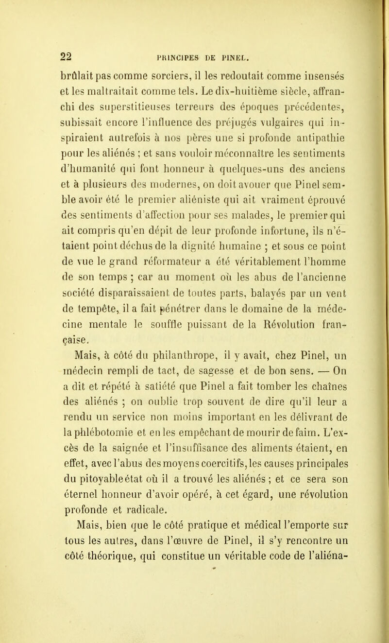 brûlait pas comme sorciers, il les redoutait comme insensés et les maltraitait comme tels. Le dix-huitième siècle, affran- chi des superstitieuses terreurs des époques précédente?, subissait encore l'influence des préjugés vulgaires qui in- spiraient autrefois à nos pères une si profonde antipathie pour les aliénés ; et sans vouloir méconnaître les sentiments d'humanité qui font honneur à quelques-uns des anciens et à plusieurs des modernes, on doit avouer que Pinel sem- ble avoir été le premier aliéniste qui ait vraiment éprouvé des sentiments d'affection pour ses malades, le premier qui ait compris qu'en dépit de leur profonde infortune, ils n'é- taient point déchus de la dignité humaine ; et sous ce point de vue le grand réformateur a été véritablement l'homme de son temps ; car au moment où les abus de l'ancienne société disparaissaient de toutes [)arts, balayés par un vent de tempête, il a fait pénétrer dans le domaine de la méde- cine mentale le souffle puissant de la Révolution fran- çaise. Mais, à côté du philanthrope, il y avait, chez Pinel, un médecin rempli de tact, de sagesse et de bon sens. — On a dit et répété à satiété que Pinel a fait tomber les chaînes des aliénés ; on oublie trop souvent de dire qu'il leur a rendu un service non moins important en les délivrant de la phlébotomie et en les empêchant de mourir de faim. L'ex- cès de la saignée et l'insuffisance des aliments étaient, en effet, avec l'abus des moyens coercitifs, les causes principales du pitoyable état oii il a trouvé les aliénés ; et ce sera son éternel honneur d'avoir opéré, à cet égard, une révolution profonde et radicale. Mais, bien que le côté pratique et médical l'emporte sur tous les autres, dans l'œuvre de Pinel, il s'y rencontre un côté théorique, qui constitue un véritable code de l'aliéna-