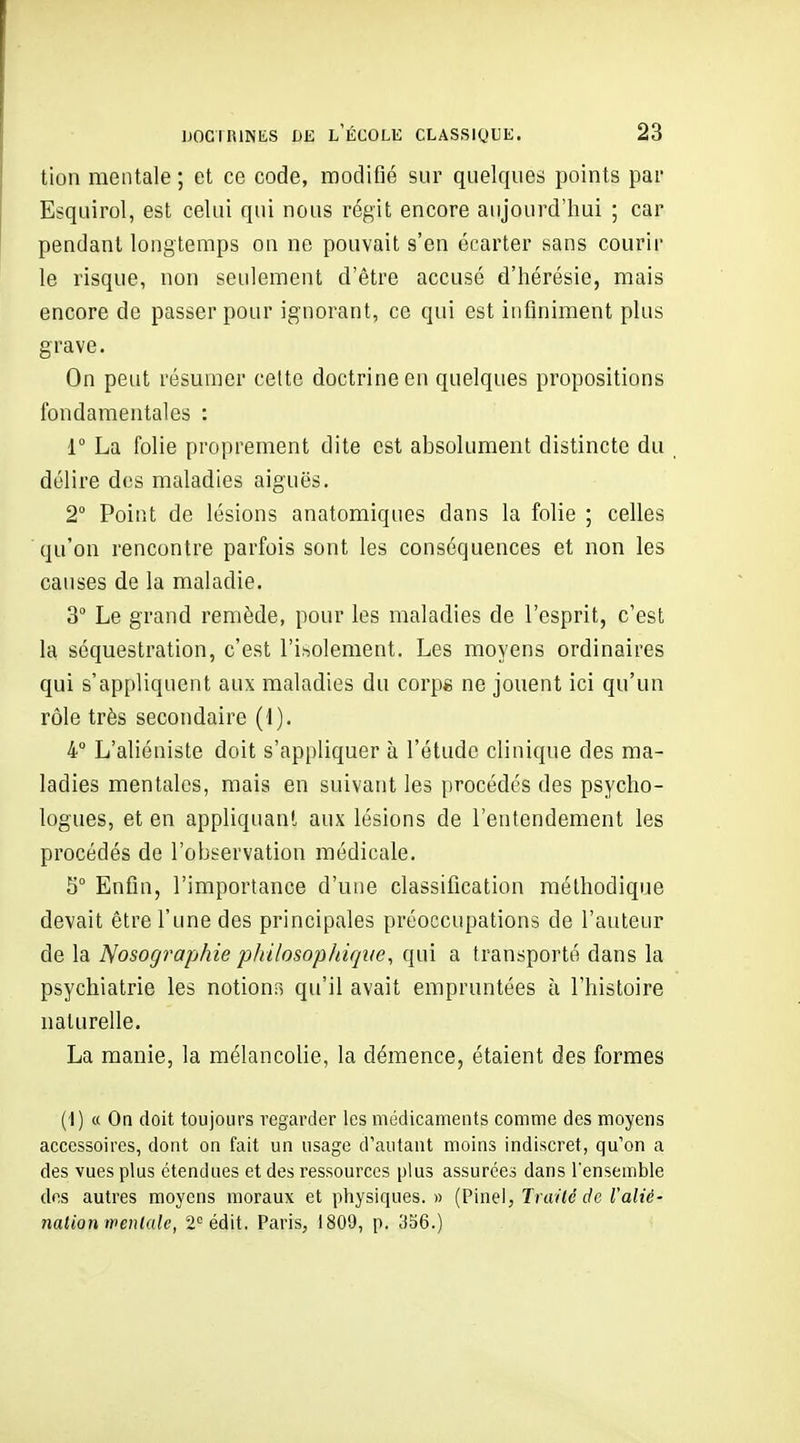 tion mentale ; et ce code, modifié sur quelques points par Esquirol, est celui qui nous régit encore aujourd'hui ; car pendant longtemps on ne pouvait s'en écarter sans courir le risque, non seulement d'être accusé d'hérésie, mais encore de passer pour ignorant, ce qui est infiniment plus grave. On peut résumer celte doctrine en quelques propositions fondamentales : r La folie proprement dite est absolument distincte du , délire des maladies aiguës. 2° Point de lésions anatomiques dans la folie ; celles qu'on rencontre parfois sont les conséquences et non les causes de la maladie. 3° Le grand remède, pour les maladies de l'esprit, c'est la séquestration, c'est l'isolement. Les moyens ordinaires qui s'appliquent aux maladies du corp« ne jouent ici qu'un rôle très secondaire (1). 4° L'aliéniste doit s'appliquer à l'étude clinique des ma- ladies mentales, mais en suivant les procédés des psycho- logues, et en appliquant aux lésions de l'entendement les procédés de l'observation médicale. 5° Enfin, l'importance d'une classification méthodique devait être l'une des principales préoccupations de l'auteur de la Nosographie 'philosophique^ qui a transporté dans la psychiatrie les notions qu'il avait empruntées à l'histoire naturelle. La manie, la mélancolie, la démence, étaient des formes (1) « On doit toujours regarder les médicaments comme des moyens accessoires, dont on fait un usage d'autant moins indiscret, qu'on a des vues plus étendues et des ressources plus assurées dans l'ensemble des autres moyens moraux et physiques. » (Pinei, Trailc de l'alié- nation wenlalc, 2^^ édit. Paris, 1809, p. 356.)