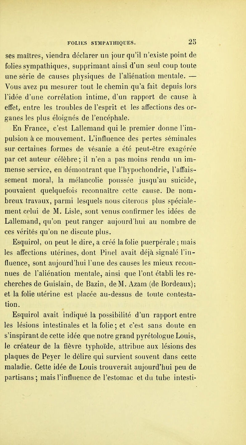 FOLIKS SYMPATHIQUES. 2S ses maîtres, viendra déclarer un jour qu'il n'existe point de folies sympathiques, supprimant ainsi d'un seul coup toute une série de causes physiques de l'aliénation mentale. — Vous avez pu mesurer tout le chemin qu'a fait depuis lors l'idée d'une corrélation intime, d'un rapport de cause à effet, entre les troubles de l'esprit et les affections des or- ganes les plus éloignés de l'encéphale. En France, c'est Lallemand qui le premier donne l'im- pulsion à ce mouvement. L'influence des pertes séminales sur certaines formes de vésanie a été peut-être exagérée par cet auteur célèbre; il n'en a pas moins rendu un im- mense service, en démontrant que rhyp(jchondrie, l'affais- sement moral, la mélancolie poussée jusqu'au suicide, pouvaient quelquefois reconnaître cette cause. De nom- breux travaux, parmi lesquels nous citerons plus spéciale- ment celui de M. Lisle, sont venus confirmer les idées de Lallemand, qu'on peut ranger aujourd'hui au nombre de ces vérités qu'on ne discute plus. Esquirol, on peut le dire, a créé la folie puerpérale ; mais les affections utérines, dont Pinel avait déjà signalé l'in- fluence, sont aujourd'hui l'une des causes les mieux recon- nues de l'aliénation mentale, ainsi que l'ont établi les re- cherches de Guislain, de Bazin, de M. Azam (de Bordeaux); et la folie utérine est [)lacée au-dessus de toute contesta- tion. Esquirol avait indiqué la possibilité d'un rapport entre les lésions intestinales et la folie ; et c'est sans doute en s'inspirant de cette idée que notre grand pyrétologue Louis, le créateur de la fièvre typhoïde, attribue aux lésions des plaques de Peyer le délire qui survient souvent dans celte maladie. Cette idée de Louis trouverait aujourd'hui peu de partisans ; mais l'influence de l'estomac et du tube intesti-