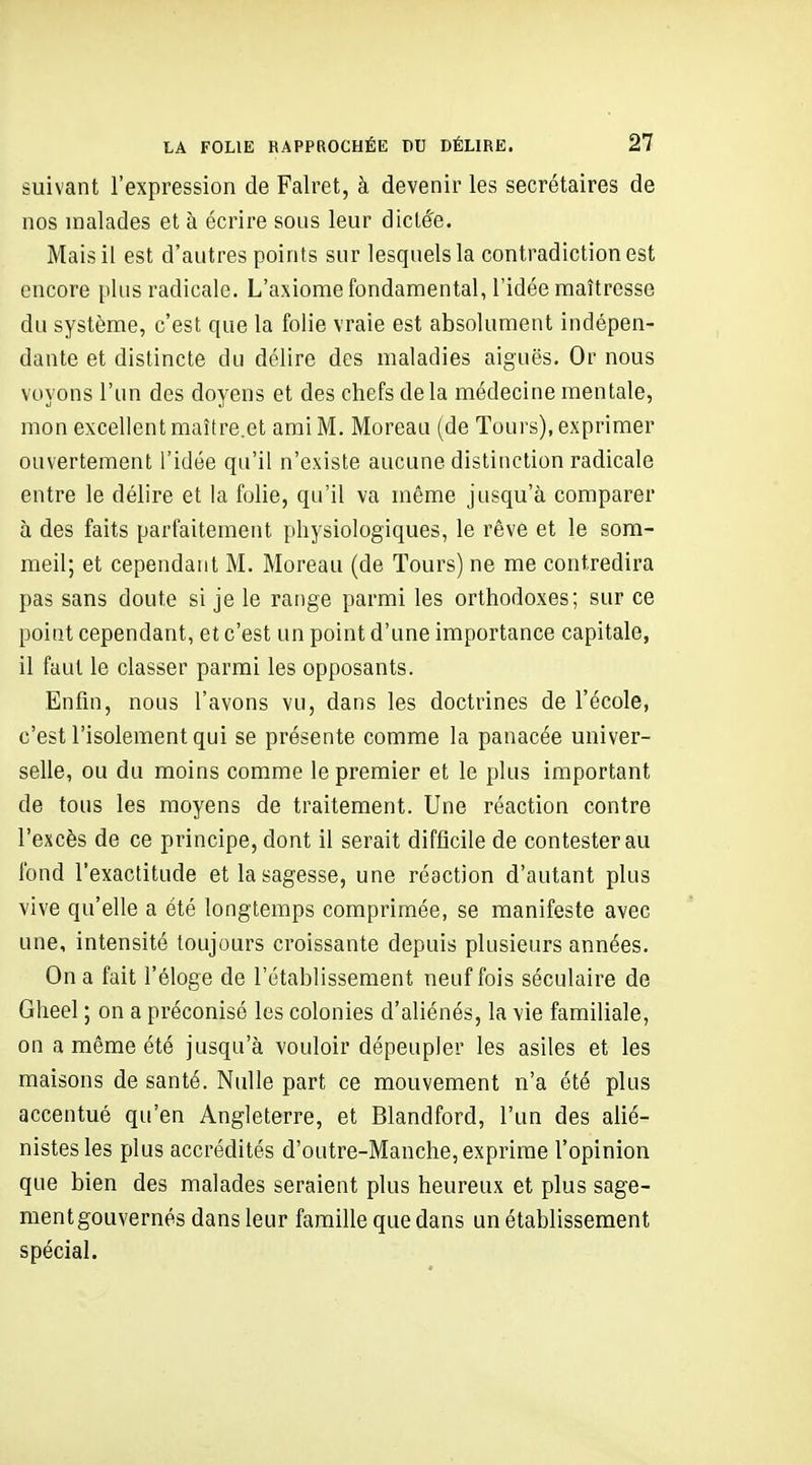 suivant l'expression de Falret, à devenir les secrétaires de nos malades et à écrire sous leur diclfe. Mais il est d'antres points sur lesquels la contradiction est encore pins radicale. L'axiome fondamental, l'idée maîtresse du système, c'est que la folie vraie est absolument indépen- dante et distincte du délire des maladies aiguës. Or nous voyons l'un des doyens et des chefs de la médecine mentale, mon excellent maître.et ami M. Moreau (de Tours), exprimer ouvertement l'idée qu'il n'existe aucune distinction radicale entre le délire et la folie, qu'il va même jusqu'à comparer à des faits parfaitement physiologiques, le rêve et le som- meil; et cependant M. Moreau (de Tours) ne me contredira pas sans doute si je le range parmi les orthodoxes; sur ce point cependant, et c'est un point d'une importance capitale, il faut le classer parmi les opposants. Enfin, nous l'avons vu, dans les doctrines de l'école, c'est l'isolement qui se présente comme la panacée univer- selle, ou du moins comme le premier et le plus important de tous les moyens de traitement. Une réaction contre l'excès de ce principe, dont il serait difficile de contester au fond l'exactitude et la sagesse, une réaction d'autant plus vive qu'elle a été longtemps comprimée, se manifeste avec une, intensité toujours croissante depuis plusieurs années. On a fait l'éloge de l'établissement neuf fois séculaire de Gheel ; on a préconisé les colonies d'aliénés, la vie familiale, on a même été jusqu'à vouloir dépeupler les asiles et les maisons de santé. Nidle part ce mouvement n'a été plus accentué qu'en Angleterre, et Blandford, l'un des alié- nistesles plus accrédités d'outre-Manche, exprime l'opinion que bien des malades seraient plus heureux et plus sage- ment gouvernés dans leur famille que dans un établissement spécial.
