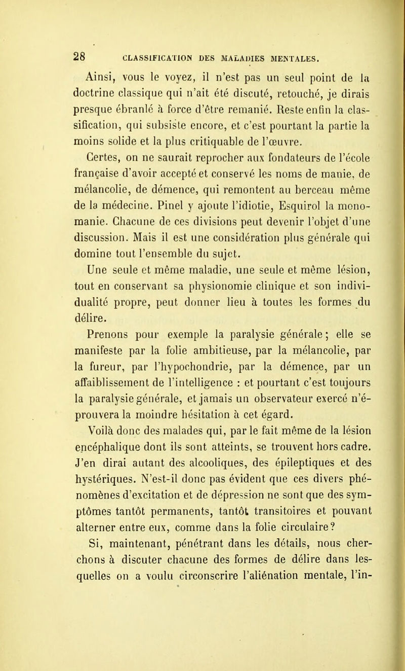 Ainsi, vous le voyez, il n'est pas un seul point de la doctrine classique qui n'ait été discuté, retouché, je dirais presque ébranlé h force d'être remanié. Reste enfin la clas- sification, qui subsiste encore, et c'est pourtant la partie la moins solide et la plus critiquable de l'œuvre. Certes, on ne saurait reprocher aux fondateurs de l'école française d'avoir accepté et conservé les noms de manie, de mélancolie, de démence, qui remontent au berceau même de la médecine. Pinel y ajoute l'idiotie, Esquirol la mono- manie. Chacune de ces divisions peut devenir l'objet d'une discussion. Mais il est une considération plus générale qui domine tout l'ensemble du sujet. Une seule et même maladie, une seule et môme lésion, tout en conservant sa physionomie clinique et son indivi- dualité propre, peut donner lieu à toutes les formes du délire. Prenons pour exemple la paralysie générale ; elle se manifeste par la folie ambitieuse, par la mélancolie, par la fureur, par l'hypochondrie, par la démence, par un affaiblissement de l'intelligence : et pourtant c'est toujours la paralysie générale, et jamais un observateur exercé n'é- prouvera la moindre hésitation à cet égard. Voilà donc des malades qui, par le fait même de la lésion encéphalique dont ils sont atteints, se trouvent hors cadre. J'en dirai autant des alcooliques, des épileptiques et des hystériques. N'est-il donc pas évident que ces divers phé- nomènes d'excitation et de dépression ne sont que des sym- ptômes tantôt permanents, tantôt transitoires et pouvant alterner entre eux, comme dans la folie circulaire? Si, maintenant, pénétrant dans les détails, nous cher- chons à discuter chacune des formes de délire dans les- quelles on a voulu circonscrire l'aliénation mentale, l'in-