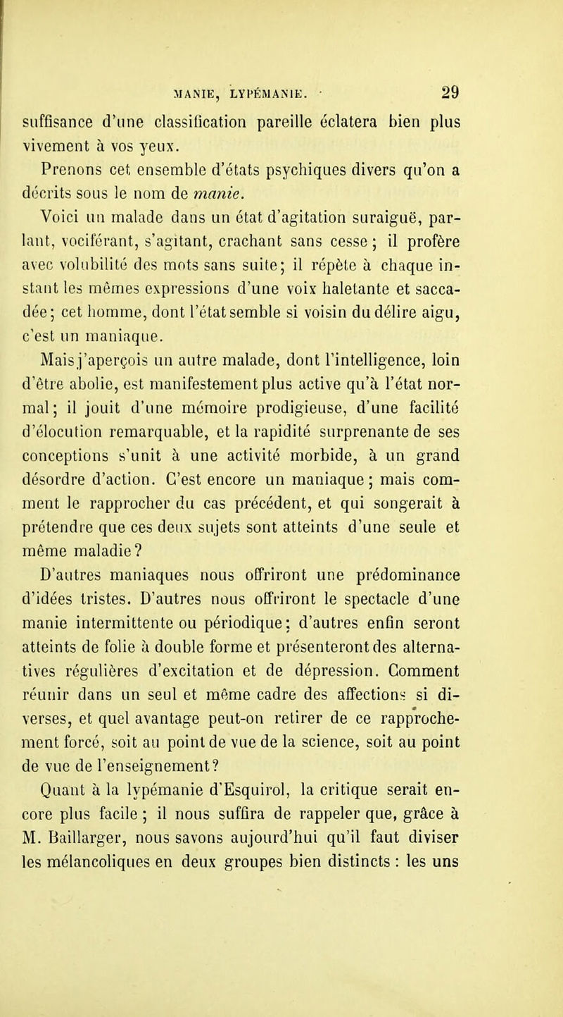 suffisance d'une classification pareille éclatera bien plus vivement à vos yeux. Prenons cet ensemble d'états psychiques divers qu'on a décrits sous le nom de manie. Voici un malade dans un état d'agitation suraiguë, par- lant, vociférant, s'agitant, crachant sans cesse ; il profère avec volubilité des mots sans suite; il répète à chaque in- stant les mêmes expressions d'une voix haletante et sacca- dée ; cet homme, dont l'état semble si voisin du délire aigu, c'est un maniaque. Maisj'aperçois un autre malade, dont l'intelligence, loin d'être abolie, est manifestement plus active qu'à l'état nor- mal; il jouit d'une mémoire prodigieuse, d'une facilité d'élocution remarquable, et la rapidité surprenante de ses conceptions s'unit à une activité morbide, à un grand désordre d'action. C'est encore un maniaque; mais com- ment le rapprocher du cas précédent, et qui songerait à prétendre que ces deux sujets sont atteints d'une seule et même maladie? D'autres maniaques nous offriront une prédominance d'idées tristes. D'autres nous offriront le spectacle d'une manie intermittente ou périodique ; d'autres enfin seront atteints de folie à double forme et présenteront des alterna- tives régulières d'excitation et de dépression. Comment réunir dans un seul et même cadre des affections si di- verses, et quel avantage peut-on retirer de ce rapproche- ment forcé, soit au point de vue de la science, soit au point de vue de l'enseignement? Quant à la lypémanie d'Esquirol, la critique serait en- core plus facile ; il nous suffira de rappeler que, grâce à M. Baillarger, nous savons aujourd'hui qu'il faut diviser les mélancoliques en deux groupes bien distincts : les uns