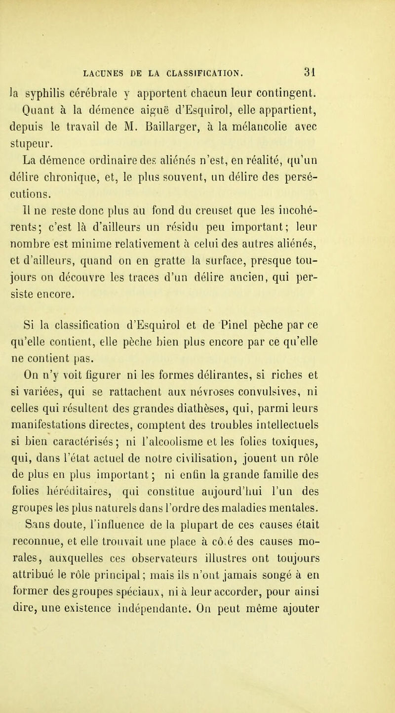 la syphilis cérébrale y apportent chacun leur contingent. Quant à la démence aiguë d'Esquirol, elle appartient, depuis le travail de M. Baillarger, à la mélancolie avec stupeur. La démence ordinaire des aliénés n'est, en réalité, qu'un délire chronique, et, le plus souvent, un délire des persé- cutions. Il ne reste donc plus au fond du creuset que les incohé- rents; c'est là d'ailleurs un résidu peu important; leur nombre est minime relativement à celui des autres aliénés, et d'ailleurs, quand on en gratte la surface, presque tou- jours on découvre les traces d'un délire ancien, qui per- siste encore. Si la classification d'Esquirol et de Pinel pèche par ce qu'elle contient, elle pèche bien plus encore par ce qu'elle ne contient pas. On n'y voit figurer ni les formes délirantes, si riches et si variées, qui se rattachent aux névroses convulsives, ni celles qui résultent des grandes diathèses, qui, parmi leurs manifestations directes, comptent des troubles intellectuels si bien caractérisés; ni l'alcoolisme et les folies toxiques, qui, dans l'état actuel de notre civilisation, jouent un rôle de plus en plus important ; ni enfin la grande famille des folies héréditaires, qui constitue aujourd'hui l'un des groupes les plus naturels dans l'ordre des maladies mentales. Sans doute, l'influence de la plupart de ces causes était reconnue, et elle trouvait une place à cô.é des causes mo- rales, auxquelles ces observateurs illustres ont toujours attribué le rôle principal ; mais ils n'ont jamais songé à en former des groupes spéciaux, ni à leur accorder, pour ainsi dire, une existence indépendante. On peut même ajouter