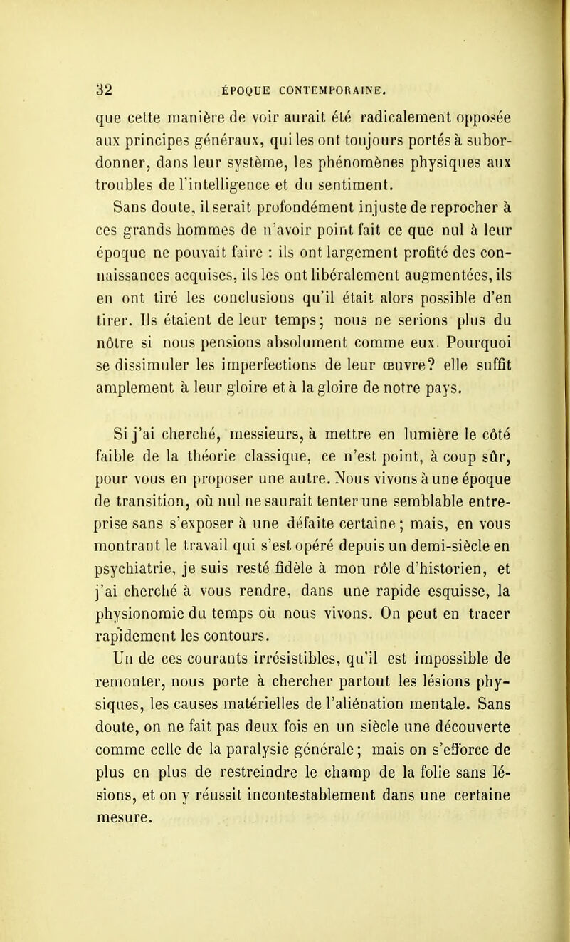 que celte manière de voir aurait été radicalement opposée aux principes généraux, qui les ont toujours portés à subor- donner, dans leur système, les phénomènes physiques aux troubles de rintelligence et du sentiment. Sans doute, il serait profondément injuste de reprocher à ces grands hommes de n'avoir point fait ce que nul à leur époque ne pouvait faire : ils ont largement profité des con- naissances acquises, ils les ont libéralement augmentées, ils en ont tiré les conclusions qu'il était alors possible d'en tirer. Ils étaient de leur temps; nous ne serions plus du nôtre si nous pensions absolument comme eux. Pourquoi se dissimuler les imperfections de leur œuvre? elle suffît amplement à leur gloire et à la gloire de notre pays. Si j'ai cherché, messieurs, à mettre en lumière le côté faible de la théorie classique, ce n'est point, à coup sûr, pour vous en proposer une autre. Nous vivons à une époque de transition, où nul ne saurait tenter une semblable entre- prise sans s'exposer à une défaite certaine; mais, en vous montrant le travail qui s'est opéré depuis un demi-siècle en psychiatrie, je suis resté fidèle à mon rôle d'historien, et j'ai cherché à vous rendre, dans une rapide esquisse, la physionomie du temps où nous vivons. On peut en tracer rapidement les contours. Un de ces courants irrésistibles, qu'il est impossible de remonter, nous porte à chercher partout les lésions phy- siques, les causes matérielles de l'aliénation mentale. Sans doute, on ne fait pas deux fois en un siècle une découverte comme celle de la paralysie générale ; mais on s'efforce de plus en plus de restreindre le champ de la folie sans lé- sions, et on y réussit incontestablement dans une certaine mesure.