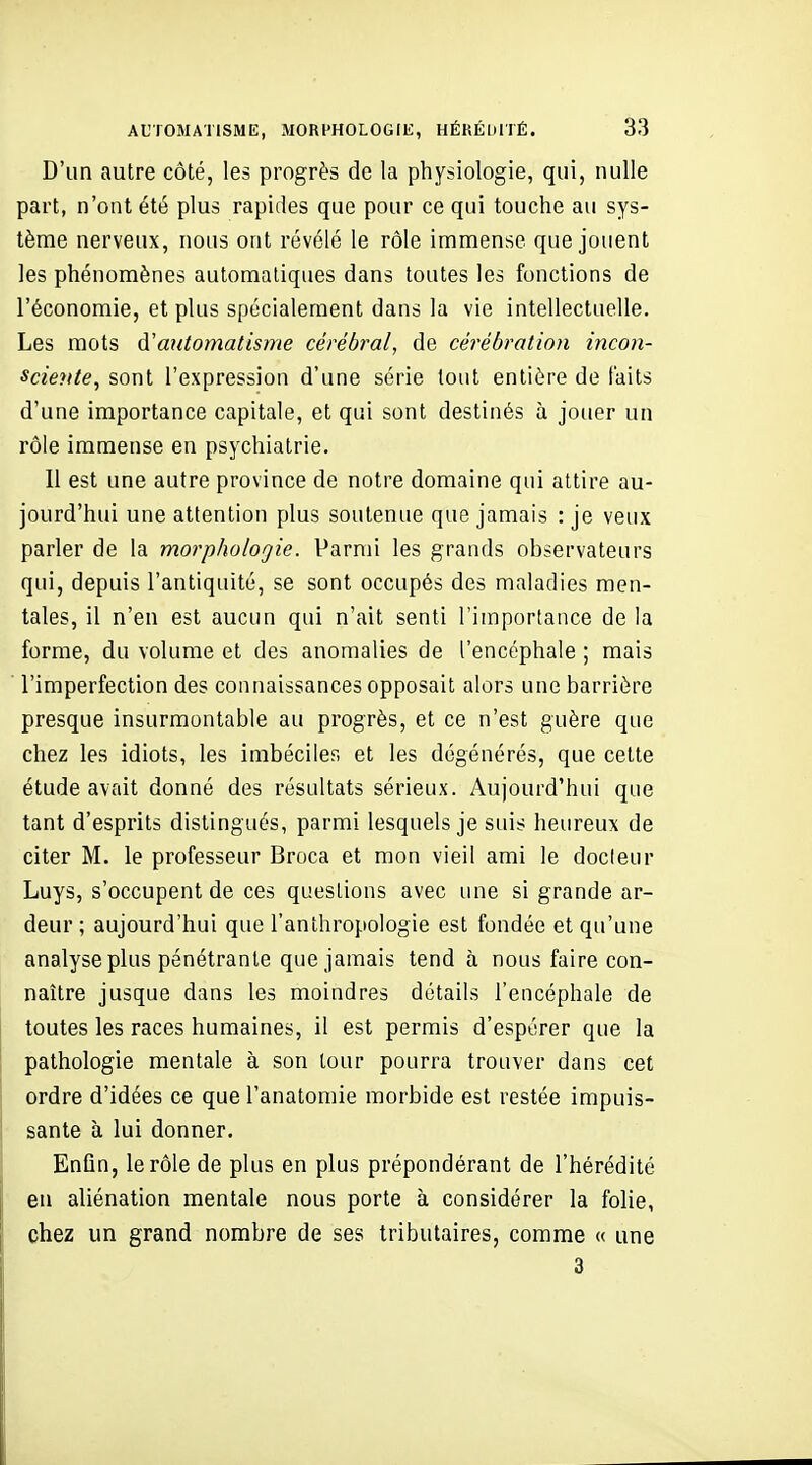 D'un autre côté, les progrès de la physiologie, qui, nulle part, n'ont été plus rapides que pour ce qui touche au sys- tème nerveux, nous ont révélé le rôle immense que jouent les phénomènes automatiques dans toutes les fonctions de l'économie, et plus spécialement dans la vie intellectuelle. Les mots d'automatisme cérébral, de cérébration incon- sciente, sont l'expression d'une série tout entière de faits d'une importance capitale, et qui sont destinés à jouer un rôle immense en psychiatrie. Il est une autre province de notre domaine qui attire au- jourd'hui une attention plus soutenue que jamais : je veux parler de la morphologie. Parmi les grands observateurs qui, depuis l'antiquité, se sont occupés des maladies men- tales, il n'en est aucun qui n'ait senti l'importance de la forme, du volume et des anomalies de l'encéphale ; mais l'imperfection des connaissances opposait alors une barrière presque insurmontable au progrès, et ce n'est guère que chez les idiots, les imbéciles et les dégénérés, que cette étude avait donné des résultats sérieux. Aujourd'hui que tant d'esprits distingués, parmi lesquels je suis heureux de citer M. le professeur Broca et mon vieil ami le docleur Luys, s'occupent de ces questions avec une si grande ar- deur ; aujourd'hui que l'anthropologie est fondée et qu'une analyse plus pénétrante que jamais tend à nous faire con- naître jusque dans les moindres détails l'encéphale de toutes les races humaines, il est permis d'espérer que la pathologie mentale à son tour pourra trouver dans cet ordre d'idées ce que l'anatomie morbide est restée impuis- sante à lui donner. Enfin, le rôle de plus en plus prépondérant de l'hérédité en aliénation mentale nous porte à considérer la folie, chez un grand nombre de ses tributaires, comme « une 3