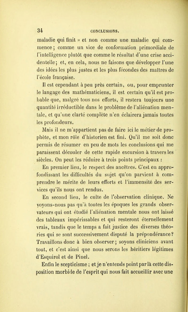 maladie qui finit » et non comme une maladie qui com- mence ; comme un vice de conformation primordiale de l'intelligence plutôt que comme le résultat d'une crise acci- dentelle; et, en cela, nous ne faisons que développer l'une des idées les plus justes et les plus fécondes des maîtres de l'école française. Il est cependant à peu près certain, ou, pour emprunter le langage des mathématiciens, il est certain qu'il est pro- bable que, malgré tous nos efforts, il restera toujours une quantité irréductible dans le problème de l'aliénation men- tale, et qu'une clarté complète n'en éclairera jamais toutes les profondeurs. Mais il ne m'appartient pas de faire ici le métier de pro- phète, et mon rôle d'historien est fini. Qu'il me soit donc permis de résumer en peu de mots les conclusions qui me paraissent découler de cette rapide excursion à travers les siècles. On peut les réduire à trois points principaux : En premier lieu, le respect des ancêtres. C'est en appro- fondissant les difficultés du sujet qu'on parvient à com- prendre le mérite de leurs efforts et l'immensité des ser- vices qu'ils nous ont rendus. En second lieu, le culte de l'observation clinique. Ne voyons-nous pas qu'à toutes les époques les grands obser- vateurs qui ont étudié l'aliénation mentale nous ont laissé des tableaux impérissables et qui resteront éternellement vrais, tandis que le temps a fait justice des diverses théo- ries qui se sont successivement disputé la prépondérance? Travaillons donc à bien observer; soyons cliniciens avant tout, et c'est ainsi que nous serons les héritiers légitimes d'Esquirol et de Pinel. Enfin le scepticisme ; et je n'entends point par là cette dis- position morbide de l'esprit qui nous fait accueillir avec une