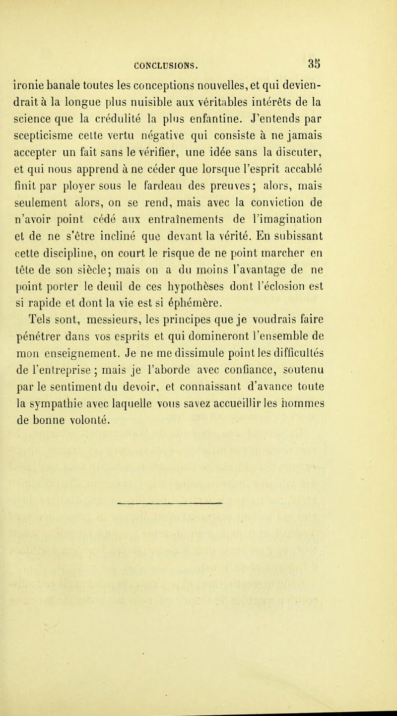 CONCLUSIONS. 38 ironie banale toutes les conceptions nouvelles, et qui devien- drait à la longue plus nuisible aux véritables intérêts de la science que la crédulité la plus enfantine. J'entends par scepticisme celte vertu négative qui consiste à ne jamais accepter un fait sans le vérifier, une idée sans la discuter, et qui nous apprend à ne céder que lorsque l'esprit accablé finit par ployer sous le fardeau des preuves; alors, mais seulement alors, on se rend, mais avec ia conviction de n'avoir point cédé aux entraînements de l'imagination et de ne s'être incliné que devant la vérité. En subissant cette discipline, on court le risque de ne point marcher en tête de son siècle; mais on a du moins l'avantage de ne point porter le deuil de ces hypothèses dont l'éclosion est si rapide et dont la vie est si éphémère. Tels sont, messieurs, les principes que je voudrais faire pénétrer dans vos esprits et qui domineront l'ensemble de mon enseignement. Je ne me dissimule point les difficultés de l'entreprise ; mais je l'aborde avec confiance, soutenu par le sentiment du devoir, et connaissant d'avance toute la sympathie avec laquelle vous savez accueillir les hommes de bonne volonté.