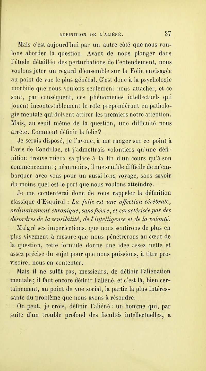 Mais c'est aujourd'hui par un autre côté que nous vou- lons aborder la question. Avant de nous plonger dans l'étude détaillée des perturbations de l'entendenaent, nous voulons jeter un regard d'ensemble sur la Folie envisagée au point de vue le plus général. C'est donc à la psychologie morbide que nous voulons seulemenl nous attacher, et ce sont, par conséquent, ces phénomènes intellectuels qui jouent incontestablement le rôle prépondérant en patholo- gie mentale qui doivent attirer les premiers notre attention. Mais, au seuil même de la question, une difficulté nous arrête. Comment définir la folie? Je serais disposé, je l'avoue, à me ranger sur ce point à l'avis de Condillac, et j'admettrais volontiers qu'une défi- nition trouve mieux sa place à la fin d'un cours qu'à son commencement ; néanmoins, il me semble difficile de m'em- barquer avec vous pour un aussi long voyage,, sans savoir du moins quel est le port que nous voulons atteindre. Je me contenterai donc de vous rappeler la définition classique d'Esquirol : La folie est une offeclion cérébrale, ordinairement chronique, sans fièvre, et caractérisée par des désordres de la sensibilité, de lintelligence et de la volonté. Malgré ses imperfections, que nous sentirons de plus en plus vivement à mesure que nous pénétrerons au cœur de la question, cette formule donne une idée assez nette et assez précise du sujet pour que nous puissions, à titre pro- visoire, nous en contenter. Mais il ne suffit pas, messieurs, de définir l'aliénation mentale ; il faut encore définir l'aliéné, et c'est là, bien cer- tainement, au point de vue social, la partie la plus intéres- sante du problème que nous avons à résoudre. On peut, je crois, définir l'aliéné : un homme qui, par suite d'un trouble profond des facultés intellectuelles, a