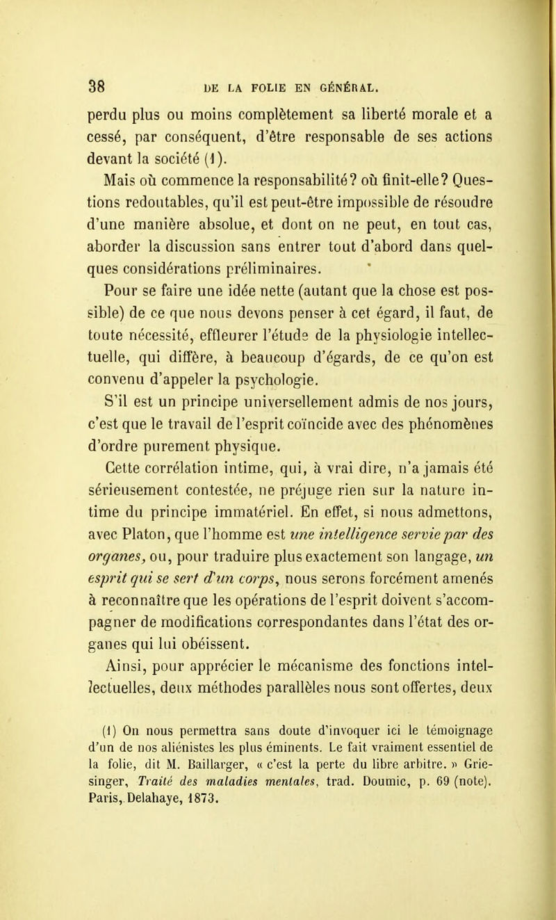perdu plus ou moins complètement sa liberté morale et a cessé, par conséquent, d'être responsable de ses actions devant la société (1 ). Mais où commence la responsabilité? où finit-elle? Ques- tions redoutables, qu'il est peut-être impossible de résoudre d'une manière absolue, et dont on ne peut, en tout cas, aborder la discussion sans entrer tout d'abord dans quel- ques considérations préliminaires. Pour se faire une idée nette (autant que la chose est pos- sible) de ce que nous devons penser à cet égard, il faut, de toute nécessité, effleurer l'étude de la physiologie intellec- tuelle, qui diffère, à beaucoup d'égards, de ce qu'on est convenu d'appeler la psychologie. S'il est un principe universellement admis de nos jours, c'est que le travail de l'esprit coïncide avec des phénomènes d'ordre purement physique. Cette corrélation intime, qui, à vrai dire, n'a jamais été sérieusement contestée, ne préjuge rien sur la nature in- time du principe immatériel. En effet, si nous admettons, avec Platon, que l'homme est une intelligence servie par des organes, ou, pour traduire plus exactement son langage, un esprit qui se serf d'un corps, nous serons forcément amenés à reconnaître que les opérations de l'esprit doivent s'accom- pagner de modifications correspondantes dans l'état des or- ganes qui lui obéissent. Ainsi, pour apprécier le mécanisme des fonctions intel- lectuelles, deux méthodes parallèles nous sont offertes, deux (1) On nous permettra sans doute d'invoquer ici le témoignage d'un de nos aliénistes les plus éminents. Le fait vraiment essentiel de la folie, dit M. Baillarger, « c'est la perte du libre arbitre, y Grie- singer. Traité des maladies mentales, trad. Doumic, p. 69 (note). Paris,. Delahaye, 1873.