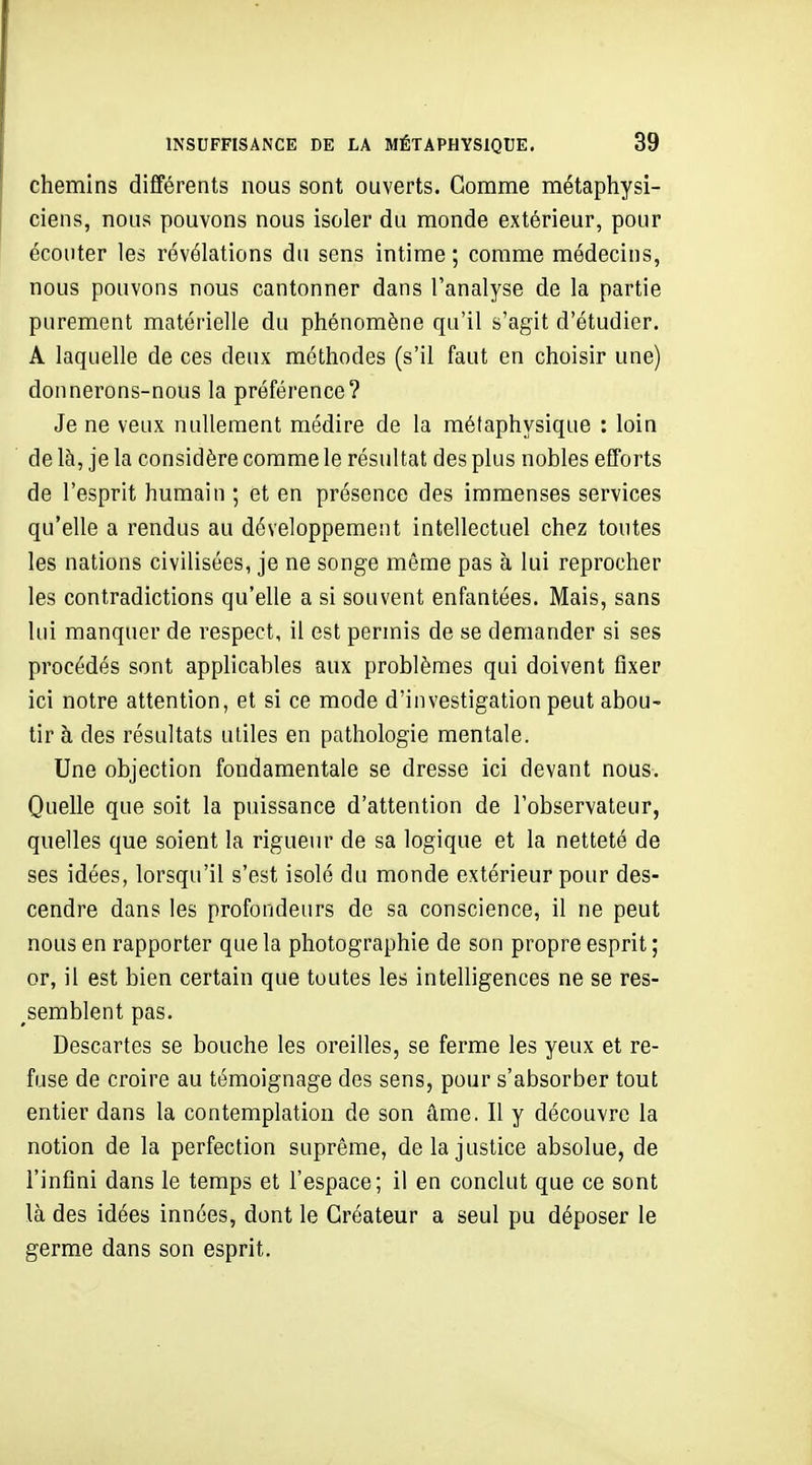 chemins différents nous sont ouverts. Gomme métaphysi- ciens, nous pouvons nous isoler du monde extérieur, pour écouter les révélations du sens intime ; comme médecins, nous pouvons nous cantonner dans l'analyse de la partie purement matérielle du phénomène qu'il s'agit d'étudier. A laquelle de ces deux méthodes (s'il faut en choisir une) donnerons-nous la préférence? Je ne veux nullement médire de la métaphysique : loin de là, je la considère comme le résultat des plus nobles efforts de l'esprit humain ; et en présence des immenses services qu'elle a rendus au développement intellectuel chez toutes les nations civilisées, je ne songe même pas à lui reprocher les contradictions qu'elle a si souvent enfantées. Mais, sans lui manquer de respect, il est permis de se demander si ses procédés sont applicables aux problèmes qui doivent fixer ici notre attention, et si ce mode d'investigation peut abou- tir h des résultats utiles en pathologie mentale. Une objection fondamentale se dresse ici devant nous-. Quelle que soit la puissance d'attention de l'observateur, quelles que soient la rigueur de sa logique et la netteté de ses idées, lorsqu'il s'est isolé du monde extérieur pour des- cendre dans les profondeurs de sa conscience, il ne peut nous en rapporter que la photographie de son propre esprit ; or, il est bien certain que toutes les intelligences ne se res- semblent pas. Descartes se bouche les oreilles, se ferme les yeux et re- fuse de croire au témoignage des sens, pour s'absorber tout entier dans la contemplation de son âme, Il y découvre la notion de la perfection suprême, de la justice absolue, de l'infini dans le temps et l'espace; il en conclut que ce sont là des idées innées, dont le Créateur a seul pu déposer le germe dans son esprit.