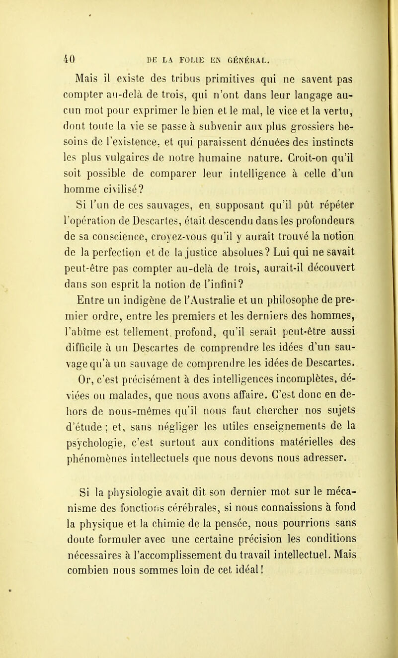 Mais il existe des tribus primitives qui ne savent pas compter au-delà de trois, qui n'ont dans leur langage au- cun mot pour exprimer le bien el le mal, le vice et la vertu, dont toute la vie se passe à subvenir aux plus grossiers be- soins de l'existence, et qui paraissent dénuées des instincts les plus vulgaires de notre humaine nature. Croit-on qu'il soit possible de comparer leur intelligence à celle d'un homme civilisé? Si l'un de ces sauvages, en supposant qu'il pût répéter l'opération de Descartes, était descendu dans les profondeurs de sa conscience, croyez-vous qu'il y aurait trouvé la notion de la perfection et de la justice absolues? Lui qui ne savait peut-être pas compter au-delà de trois, aurait-il découvert dans son esprit la notion de l'infini? Entre un indigène de l'Australie et un philosophe de pre- mier ordre, entre les premiers et les derniers des hommes, l'abîme est tellement profond, qu'il serait peut-être aussi difficile à un Descartes de comprendre les idées d'un sau- vage qu'à un sauvage de comprendre les idées de Descartes. Or, c'est précisément à des intelligences incomplètes, dé- viées ou malades, que nous avons affaire. C'est donc en de- hors de nous-mêmes ({u'il nous faut chercher nos sujets d'étude ; et, sans négliger les utiles enseignements de la psychologie, c'est surtout aux conditions matérielles des phénomènes intellectuels que nous devons nous adresser. Si la physiologie avait dit son dernier mot sur le méca- nisme des fonctions cérébrales, si nous connaissions à fond la physique et la chimie de la pensée, nous pourrions sans doute formuler avec une certaine précision les conditions nécessaires à l'accomplissement du travail intellectuel. Mais combien nous sommes loin de cet idéal !