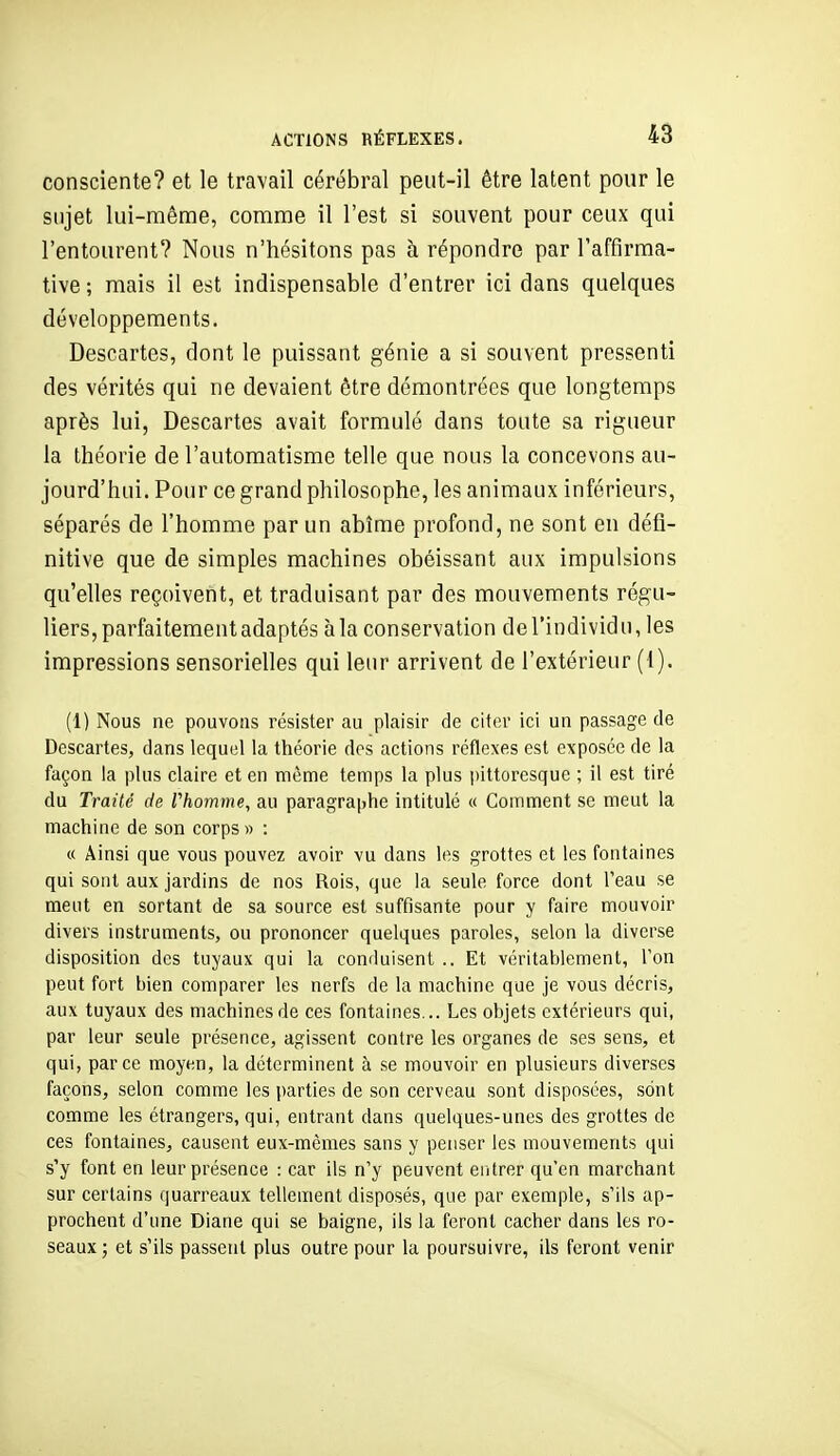 consciente? et le travail cérébral peut-il être latent pour le sujet lui-même, comme il l'est si souvent pour ceux qui l'entourent? Nous n'hésitons pas à répondre par l'affirma- tive ; mais il est indispensable d'entrer ici dans quelques développements. Descartes, dont le puissant génie a si souvent pressenti des vérités qui ne devaient être démontrées que longtemps après lui, Descartes avait formulé dans toute sa rigueur la théorie de l'automatisme telle que nous la concevons au- jourd'hui. Pour ce grand philosophe, les animaux inférieurs, séparés de l'homme par un abîme profond, ne sont en défi- nitive que de simples machines obéissant aux impulsions qu'elles reçoivent, et traduisant par des mouvements régu- liers, parfaitement adaptés à la conservation de l'individ u, les impressions sensorielles qui leur arrivent de l'extérieur (I). (1) Nous ne pouvons résister au plaisir de citer ici un passage de Descartes, dans lequel la théorie dos actions réflexes est exposée de la façon la plus claire et en même temps la plus iiittoresque ; il est tiré du Traité de rhomme, au paragraphe intitulé « Comment se meut la machine de son corps» : « Ainsi que vous pouvez avoir vu dans les grottes et les fontaines qui sont aux jardins de nos Rois, que la seule force dont Teau se ment en sortant de sa source est suffisante pour y faire mouvoir divers instruments, ou prononcer quelques paroles, selon la diverse disposition des tuyaux qui la conduisent .. Et véritablement, Ton peut fort bien comparer les nerfs de la machine que je vous décris, aux tuyaux des machines de ces fontaines... Les objets extérieurs qui, par leur seule présence, agissent contre les organes de ses sens, et qui, parce moyen, la déterminent à se mouvoir en plusieurs diverses façons, selon comme les parties de son cerveau sont disposées, sont comme les étrangers, qui, entrant dans quelques-unes des grottes de ces fontaines, causent eux-mêmes sans y penser les mouvements qui s'y font en leur présence : car ils n'y peuvent entrer qu'en marchant sur certains quarreaux tellement disposés, que par exemple, s'ils ap- prochent d'une Diane qui se baigne, ils la feront cacher dans les ro- seaux ; et s'ils passent plus outre pour la poursuivre, ils feront venir