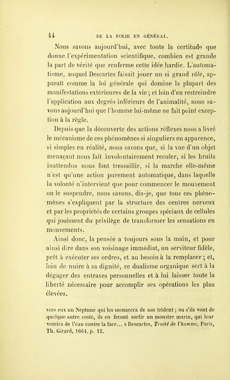 Nous savons aujourd'hui, avec toute la certitude que donne l'expérimentation scientifique, combien est grande la part de vérité que renferme cette idée hardie. L'automa- tisme, auquel Descartes faisait jouer un si grand rôle, ap- paraît comme la loi générale qui domine la plupart des manifestations extérieures de la vie ; et loin d'en restreindre l'application aux degrés inférieurs de l'animalité, nous sa- vons aujourd'hui que l'homme lui-même ne fait point excep- tion à la règle. Depuis que la découverte des actions réflexes nous a livré le mécanisme de ces phénomènes si singuliers en apparence, fei simples en réalité, nous sa\ons que, si la vue d'un objet menaçant nous fait involontairement reculer, si les bruits inattendus nous font tressaillir, si la marche elle-même n'est qu'une action purement automatique, dans laquelle la volonté n'intervient que pour commencer le mouvement ou le suspendre, nous savons, dis-je, que tous ces phéno- mènes s'expliquent par la structure des centres nerveux et par les propriétés de certains groupes spéciaux de cellules qui jouissent du privilège de transformer les sensations en mouvements. Ainsi donc, la pensée a toujours sous la main, et pour ainsi dire dans son voisinage immédiat, un serviteur Odèle, prêt à exécuter ses ordres, et au besoin à la remplacer ; et, loin de nuire à sa dignité, ce dualisme organique sert à la dégager des entraves personnelles et à lui laisser toute la liberté nécessaire pour accomplir ses opérations les plus élevées. vers eux un Neptune qui les menacera de son trident ; ou s'ils vont de quelque autre costé, ils en feront sortir un monstre marin, qui leur vomira de l'eau contre la face... » Descartes, Traité de l'homme, Paris, Th. Girard, 1664, p. 12,