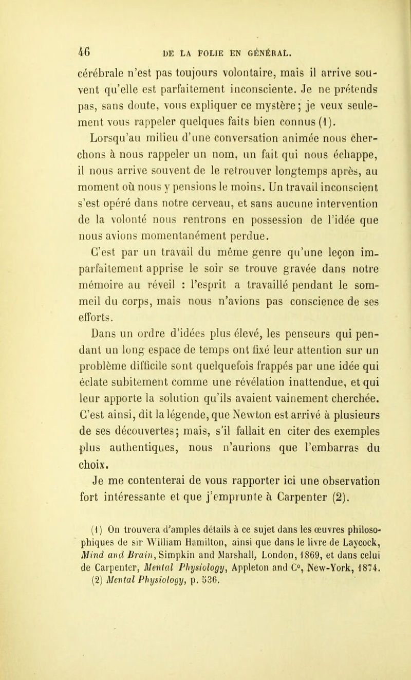 cérébrale n'est pas toujours volontaire, mais il arrive sou- vent qu'elle est parfaitement inconsciente. Je ne prétends pas, sans cloute, vous expliquer ce mystère; je veux seule- ment vous rappeler quelques faits bien connus (I). Lorsqu'au milieu d'une conversation animée nous cher- chons à nous rappeler un nom, un fait qui nous échappe, il nous arrive souvent de le retrouver longtemps après, au moment où nous y pensions le moins. Un travail inconscient s'est opéré dans notre cerveau, et sans aucune intervention de la volonté nous rentrons en possession de l'idée que nous avions momentanément perdue. C'est par un travail du même genre qu'une leçon im- parfaitement apprise le soir se trouve gravée dans notre mémoire au réveil : l'esprit a travaillé pendant le som- meil du corps, mais nous n'avions pas conscience de ses efforts. Dans un ordre d'idées plus élevé, les penseurs qui pen- dant un long espace de temps ont fixé leur attention sur un problème difficile sont quelquefois frappés par une idée qui éclate subitement comme une révélation inattendue, et qui leur apporte la solution qu'ils avaient vainement cherchée. C'est ainsi, dit la légende, que Newton est arrivé à plusieurs de ses découvertes; mais, s'il fallait en citer des exemples plus authentiques, nous n'aurions que l'embarras du choix. Je me contenterai de vous rapporter ici une observation fort intéressante et que j'emprunte à Carpenter (2). (d) On trouvera d'amples détails à ce sujet dans les œuvres philoso- phiques de sir William Hamilton, ainsi que dans le livre de Laycock, Mind and Brain, Simpkin and Marshall, London, 1869, et dans celui de Carpenter, Mental Physiology, Appleton and C°, New-York, 1874. (2) Mental Physiology, p. 536.