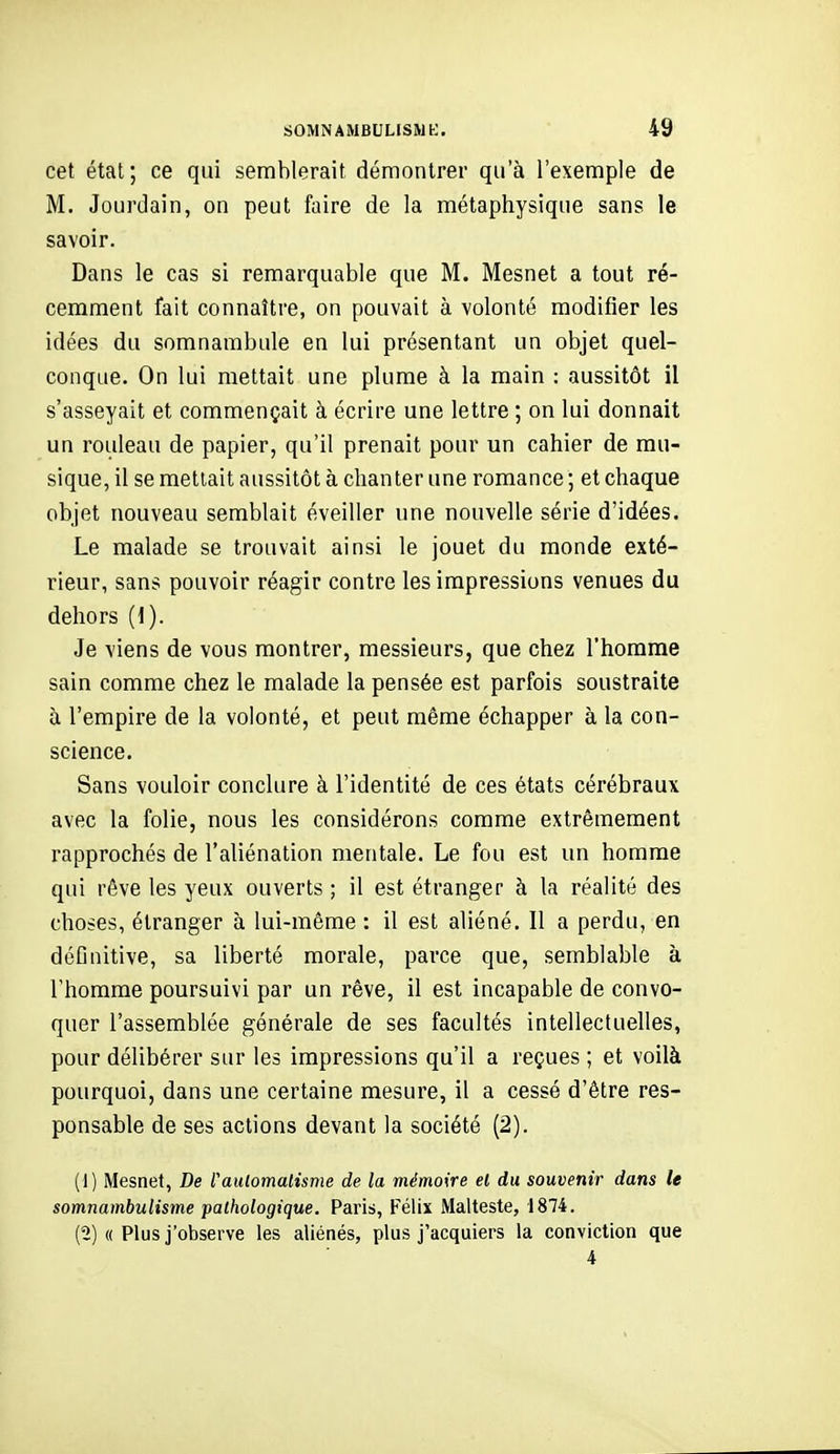 cet état; ce qui semblerait démontrer qu'à l'exemple de M. Jourdain, on peut faire de la métaphysique sans le savoir. Dans le cas si remarquable que M. Mesnet a tout ré- cemment fait connaître, on pouvait à volonté modifier les idées du somnambule en lui présentant un objet quel- conque. On lui mettait une plume à la main : aussitôt il s'asseyait et commençait à écrire une lettre ; on lui donnait un rouleau de papier, qu'il prenait pour un cahier de mu- sique, il se mettait aussitôt à chanter une romance ; et chaque objet nouveau semblait éveiller une nouvelle série d'idées. Le malade se trouvait ainsi le jouet du monde exté- rieur, sans pouvoir réagir contre les impressions venues du dehors {\). Je viens de vous montrer, messieurs, que chez l'homme sain comme chez le malade la pensée est parfois soustraite à l'empire de la volonté, et peut même échapper à la con- science. Sans vouloir conclure à l'identité de ces états cérébraux avec la folie, nous les considérons comme extrêmement rapprochés de l'aliénation mentale. Le fou est un homme qui rêve les yeux ouverts ; il est étranger à la réalité des choses, étranger à lui-même : il est aliéné. Il a perdu, en dcGnitive, sa liberté morale, parce que, semblable à l'homme poursuivi par un rêve, il est incapable de convo- quer l'assemblée générale de ses facultés intellectuelles, pour délibérer sur les impressions qu'il a reçues ; et voilà pourquoi, dans une certaine mesure, il a cessé d'être res- ponsable de ses actions devant la société (2). (1) Mesnet, De faulomalisme de la mémoire el du souvenir dans le somnambulisme pathologique. Paris, Félix Malteste, 1874. (2) « Plus j'observe les aliénés, plus j'acquiers la conviction que 4