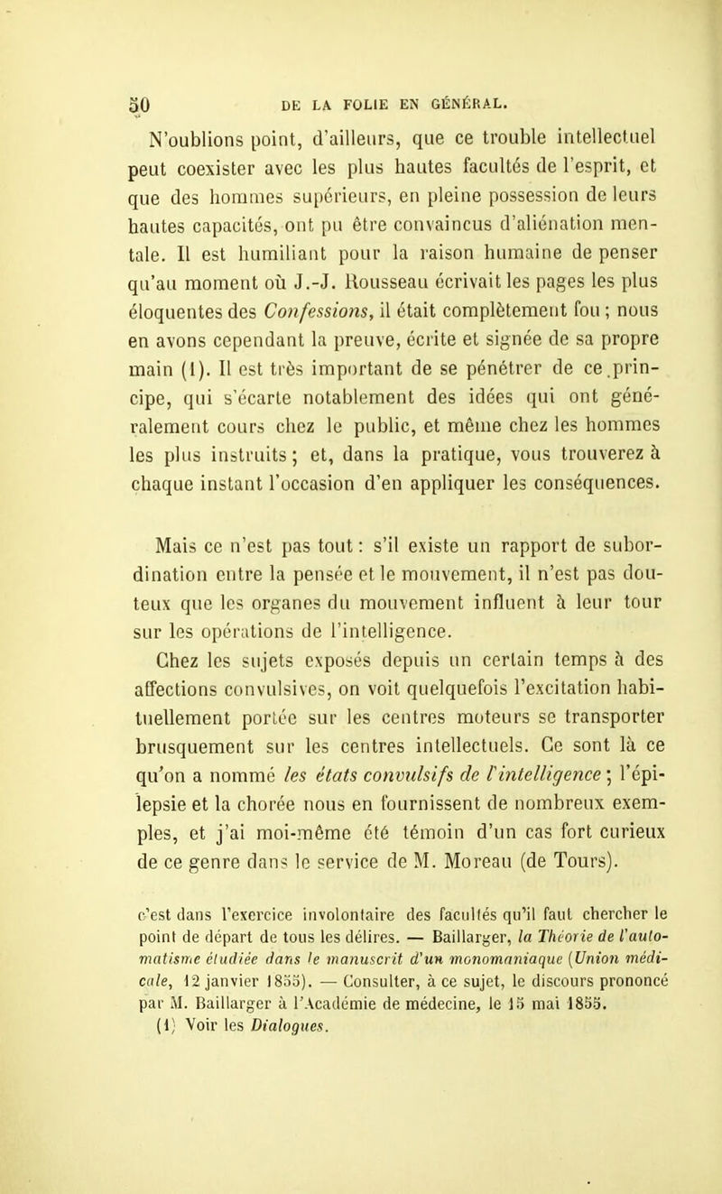 N'oublions point, d'ailleurs, que ce trouble intellectuel peut coexister avec les plus hautes facultés de l'esprit, et que des hommes supérieurs, en pleine possession de leurs hautes capacités, ont pu être convaincus d'aliénation men- tale. Il est humiliant pour la raison humaine de penser qu'au moment oii J.-J. Rousseau écrivait les pages les plus éloquentes des Confessions, il était complètement fou ; nous en avons cependant la preuve, écrite et signée de sa propre main (1). Il est très important de se pénétrer de ce.prin- cipe, qui s'écarte notablement des idées qui ont géné- ralement cours chez le public, et même chez les hommes les plus instruits; et, dans la pratique, vous trouverez à chaque instant l'occasion d'en appliquer les conséquences. Mais ce n'est pas tout : s'il existe un rapport de subor- dination entre la pensée et le mouvement, il n'est pas dou- teux que les organes du mouvement influent à leur tour sur les opérations de l'intelligence. Chez les sujets exposés depuis un certain temps à des affections convulsives, on voit quelquefois l'excitation habi- tuellement porlée sur les centres moteurs se transporter brusquement sur les centres intellectuels. Ce sont là ce qu'on a nommé les états convidsifs de l'intelligence ; l'épi- îepsie et la chorée nous en fournissent de nombreux exem- ples, et j'ai moi-même été témoin d'un cas fort curieux de ce genre dans le service de M. Moreau (de Tours). c'est dans l'exercice involontaire des faculfés qu'il faut chercher le point de départ de tous les délires. — Baillarger, la Théorie de l'auto- matisme étudiée dans le manuscrit d'un monomnniaque [Union médi- cale, 12 janvier 18oo). — Consulter, à ce sujet, le discours prononcé par M. Baillarger à l'Académie de médecine, le 13 mai 1835. (1; Voir les Dialogues.