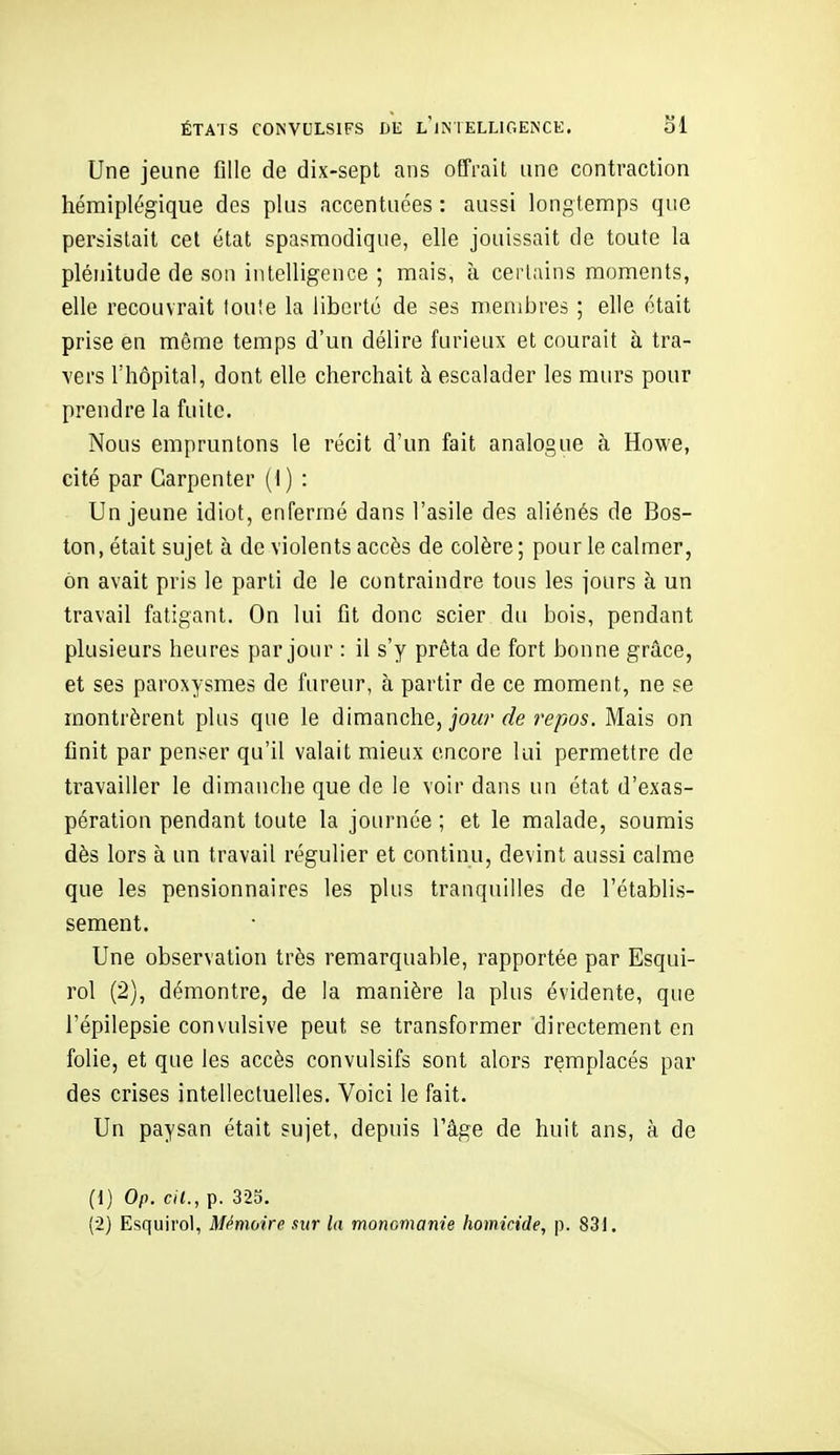 ÉTATS CONVULSIFS DE l'iM ELLIGENCE. SI Une jeune fille de dix-sept ans offrait une contraction hémiplégique des plus accentuées : aussi longtemps que persistait cet état spasraodique, elle jouissait de toute la plénitude de son intelligence ; mais, à certains moments, elle recouvrait lou!e la liberté de ses membres ; elle était prise en même temps d'un délire furieux et courait à tra- vers l'hôpital, dont elle cherchait à escalader les murs pour prendre la fuite. Nous empruntons le récit d'un fait analogue à Howe, cité par Garpenter (I ) : Un jeune idiot, enfermé dans l'asile des aliénés de Bos- ton, était sujet à de violents accès de colère; pour le calmer, on avait pris le parti de le contraindre tous les jours à un travail fatigant. On lui fit donc scier du bois, pendant plusieurs heures par jour : il s'y prêta de fort bonne grâce, et ses paroxysmes de fureur, à partir de ce moment, ne se montrèrent plus que le dimanche, jour de repos. Mais on finit par penser qu'il valait mieux encore lui permettre de travailler le dimanche que de le voir dans un état d'exas- pération pendant toute la journée ; et le malade, soumis dès lors à un travail régulier et continu, devint aussi calme que les pensionnaires les plus tranquilles de l'établis- sement. Une observation très remarquable, rapportée par Esqui- rol (2), démontre, de la manière la plus évidente, que l'épilepsie convulsive peut se transformer directement en folie, et que les accès convulsifs sont alors remplacés par des crises intellectuelles. Voici le fait. Un paysan était sujet, depuis l'âge de huit ans, à de (1) Op. cil., p. 325.