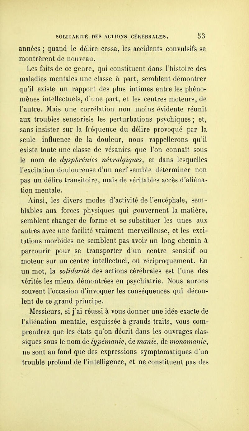 années ; quand le délire cessa, les accidents convulsifs se montrèrent de nouveau. Les faits de ce genre, qui constituent dans l'histoire des maladies mentales une classe à part, semblent démontrer qu'il existe un rapport des plus intimes entre les phéno- mènes intellectuels, d'une part, et les centres moteurs, de l'autre. Mais une corrélation non moins évidente réunit aux troubles sensoriels les perturbations psychiques ; et, sans insister sur la fréquence du délire provoqué par la seule influence de la douleur, nous rappellerons qu'il existe toute une classe de vésanies que l'on connaît sous le nom de dysphrénies névralgiques, et dans lesquelles l'excitation douloureuse d'un nerf semble déterminer non pas un délire transitoire, mais de véritables accès d'aliéna- tion mentale. Ainsi, les divers modes d'activité de l'encéphale, sem- blables aux forces physiques qui gouvernent la matière, semblent changer de forme et se substituer les unes aux autres avec une facilité vraiment merveilleuse, et les exci- tations morbides ne semblent pas avoir un long chemin à parcourir pour se transporter d'un centre sensitif ou moteur sur un centre intellectuel, où réciproquement. En un mot, la solidarité des actions cérébrales est l'une des vérités les mieux démontrées en psychiatrie. Nous aurons souvent l'occasion d'invoquer les conséquences qui décou- lent de ce grand principe. Messieurs, si j'ai réussi à vous donner une idée exacte de l'aliénation mentale, esquissée à grands traits, vous com- prendrez que les états qu'on décrit dans les ouvrages clas- siques sous le nom de lypémanie^ de manie^ de monomanie, ne sont au fond que des expressions symptomatiques d'un trouble profond de l'intelligence, et ne constituent pas des