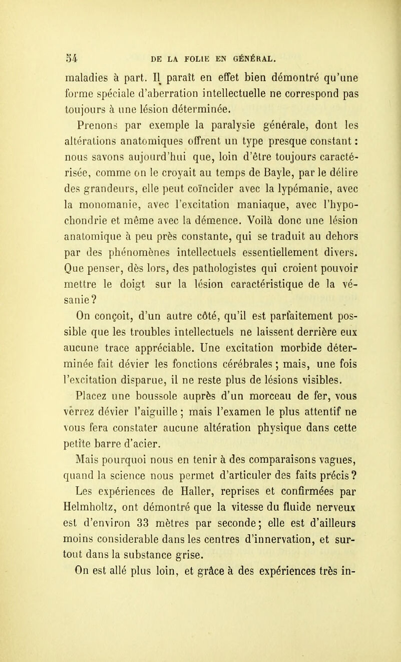maladies à part. 11^ paraît en effet bien démontré qu'une forme spéciale d'aberration intellectuelle ne correspond pas toujours à une lésion déterminée. Prenons par exemple la paralysie générale, dont les altérations anatomiques offrent un type presque constant : nous savons aujourd'hui que, loin d'être toujours caracté- risée, comme on le croyait au temps de Bayle, par le délire des grandeurs, elle peut coïncider avec la lypémanie, avec la monomanie, avec l'excitation maniaque, avec l'hypo- cliondrie et même avec la démence. Voilà donc une lésion analomique à peu près constante, qui se traduit au dehors par des phénomènes intellectuels essentiellement divers. Que penser, dès lors, des pathologistes qui croient pouvoir mettre le doigt sur la lésion caractéristique de la vé- sanie? On conçoit, d'un autre côté, qu'il est parfaitement pos- sible que les troubles intellectuels ne laissent derrière eux aucune trace appréciable. Une excitation morbide déter- minée fait dévier les fonctions cérébrales ; mais, une fois l'excitation disparue, il ne reste plus de lésions visibles. Placez une boussole auprès d'un morceau de fer, vous verrez dévier l'aiguille ; mais l'examen le plus attentif ne vous fera constater aucune altération physique dans cette petite barre d'acier. Mais pourquoi nous en tenir à des comparaisons vagues, quand la science nous permet d'articuler des faits précis? Les expériences de Haller, reprises et confirmées par Helmholtz, ont démontré que la vitesse du fluide nerveux est d'environ 33 mètres par seconde; elle est d'ailleurs moins considérable dans les centres d'innervation, et sur- tout dans la substance grise. On est allé plus loin, et grâce à des expériences très in-