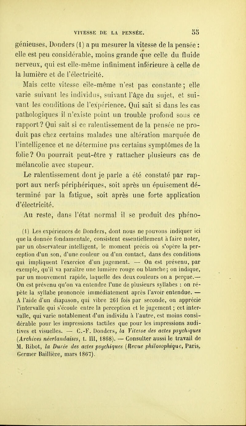 génieuses, Donders (1) a pu mesurer la vitesse de la pensée : elle est peu considérable, moins grande que celle du fluide nerveux, qui est elle-même infiniment inférieure à celle de la lumière et de l'électricité. Mais cette vitesse elle-même n'est pas constante ; elle varie suivant les individus, suivant l'âge du sujet, et sui- vant les conditions de l'expérience. Qui sait si dans les cas pathologiques il n'existe point un trouble profond sous ce rapport? Qui sait si ce ralentissement de la pensée ne pro- duit pas chez certains malades une altération marquée de l'intelligence et ne détermine pas certains symptômes de la folie? On pourrait peut-être y rattacher plusieurs cas de mélancolie avec stupeur. Le ralentissement dont je parle a été constaté par rap- port aux nerfs périphériques, soit après un épuisement dé- terminé par la fatigue, soit après une forte application d'électricité. Au reste, dans l'état normal il se produit des phéno- (1) Les expériences de Donders, dont nous ne pouvons indiquer ici que la donnée fondamentale, consistent essentiellement à faire noter, par un observateur intelligent, le moment précis où s'opère la per- ception d'un son, d'une couleur ou d'un contact, dans des conditions qui impliquent l'exercice d'un jugement. — On est prévenu, par exemple, qu'il va paraître une lumière rouge ou blanche; on indique, par un mouvement rapide, laquelle des deux couleurs on a perçue.— On est prévenu qu'on va entendre l'une de plusieurs syllabes : on ré- pète la syllabe prononcée immédiatement après l'avoir entendue. — A l'aide d'un diapason, qui vibre 261 fois par seconde, on apprécie l'intervalle qui s'écoule entre la perception et le jugement ; cet inter- valle, qui varie notablement d'un individu à l'autre, est moins consi- dérable pour les impressions tactiles que pour les impressions audi- tives et visuelles. — G.-F. Donders, la Vitesse des actes psychiques [Archives néerlandaises, t. 111, 1868). — Consulter aussi le travail de M. Ribot, la Durée des actes psychiques {Revue philosophique, Paris, Germer Baillière, mars 1867).