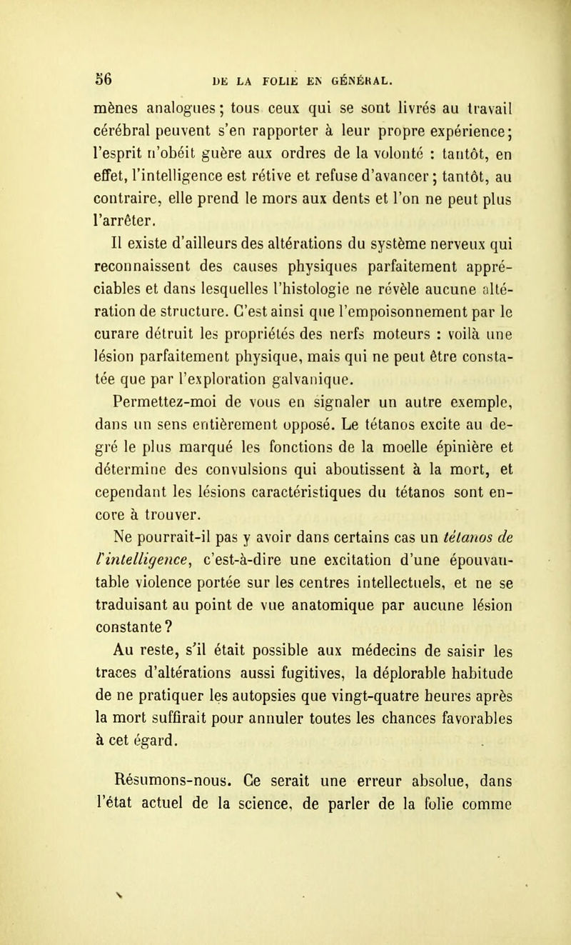 mènes analogues ; tous ceux qui se sont livrés au ttavail cérébral peuvent s'en rapporter à leur propre expérience; l'esprit n'obéit guère aux ordres de la volonté : tantôt, en effet, l'intelligence est rétive et refuse d'avancer ; tantôt, au contraire, elle prend le mors aux dents et l'on ne peut plus l'arrêter. Il existe d'ailleurs des altérations du système nerveux qui reconnaissent des causes physiques parfaitement appré- ciables et dans lesquelles l'histologie ne révèle aucune alté- ration de structure. C'est ainsi que l'empoisonnement par le curare détruit les propriétés des nerfs moteurs : voilà une lésion parfaitement physique, mais qui ne peut être consta- tée que par l'exploration galvanique. Permettez-moi de vous en signaler un autre exemple, dans un sens entièrement opposé. Le tétanos excite au de- gré le plus marqué les fonctions de la moelle épinière et détermine des convulsions qui aboutissent à la mort, et cependant les lésions caractéristiques du tétanos sont en- core à trouver. Ne pourrait-il pas y avoir dans certains cas un tétanos de l'intelligence, c'est-à-dire une excitation d'une épouvan- table violence portée sur les centres intellectuels, et ne se traduisant au point de vue anatomique par aucune lésion constante ? Au reste, s'il était possible aux médecins de saisir les traces d'altérations aussi fugitives, la déplorable habitude de ne pratiquer les autopsies que vingt-quatre heures après la mort suffirait pour annuler toutes les chances favorables à cet égard. Résumons-nous. Ce serait une erreur absolue, dans l'état actuel de la science, de parler de la folie comme