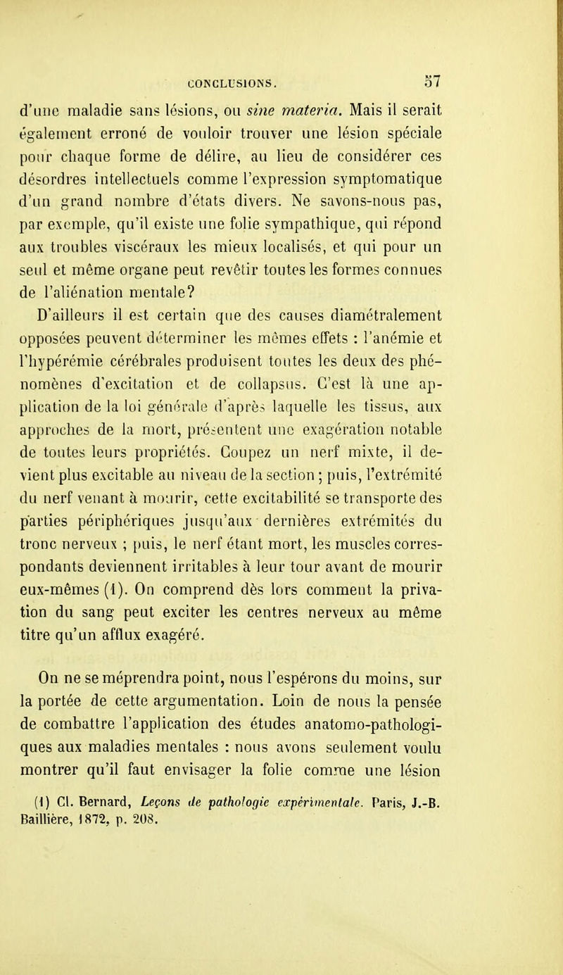d'une maladie sans lésions, ou sine materia. Mais il serait également erroné de vouloir trouver une lésion spéciale pour chaque forme de délire, au lieu de considérer ces désordres intellectuels comme l'expression symptomatique d'un grand nombre d'états divers. Ne savons-nous pas, par exemple, qu'il existe une folie sympathique, qui répond aux troubles viscéraux les mieux localisés, et qui pour un seul et même organe peut revêtir toutes les formes connues de l'aliénation mentale? D'ailleurs il est certain que des causes diamétralement opposées peuvent déterminer les mêmes effets ; l'anémie et Fhypérémie cérébrales produisent toutes les deux des phé- nomènes d'excitation et de collapsus. C'est là une ap- plication de la loi générale d'après laquelle les tissus, aux approches de la mort, présentent une exagération notable de toutes leurs propriétés. Coupez un nerf mixte, il de- vient plus excitable au niveau de la section ; puis, l'extrémité du nerf venant à mourir, cette excitabilité se transporte des parties périphériques jusqu'aux dernières extrémités du tronc nerveux ; [)uis, le nerf étant mort, les muscles corres- pondants deviennent irritables à leur tour avant de mourir eux-mêmes (1). On comprend dès lors comment la priva- tion du sang peut exciter les centres nerveux au même titre qu'un afflux exagéré. On ne se méprendra point, nous l'espérons du moins, sur la portée de cette argumentation. Loin de nous la pensée de combattre l'application des études anatorao-pathologi- ques aux maladies mentales : nous avons seulement voulu montrer qu'il faut envisager la folie comme une lésion {{) Cl. Bernard, Leçons de pathologie expérimentale. Paris, J.-B. Baiilière, 1872, p. 208.