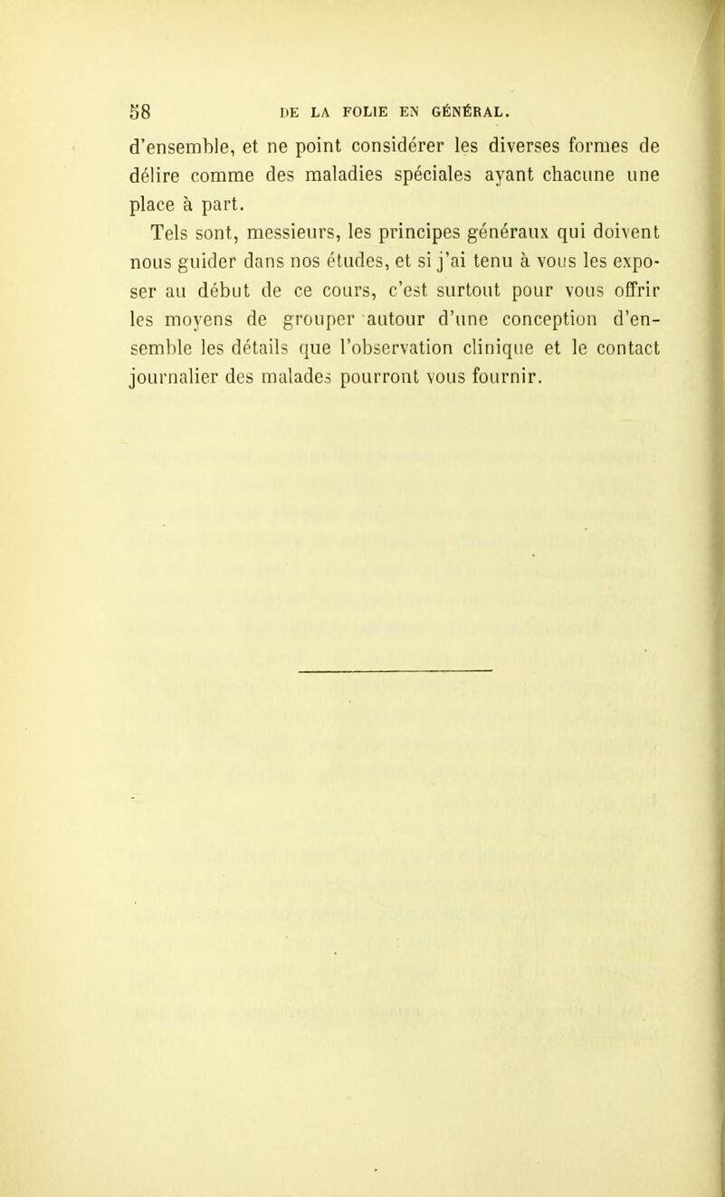 d'ensemble, et ne point considérer les diverses formes de délire comme des maladies spéciales ayant chacune une place à part. Tels sont, messieurs, les principes généraux qui doivent nous guider dans nos études, et si j'ai tenu à vous les expo- ser au début de ce cours, c'est surtout pour vous offrir les moyens de grouper autour d'une conception d'en- semble les détails que l'observation clinique et le contact journalier des malade.^ pourront vous fournir.