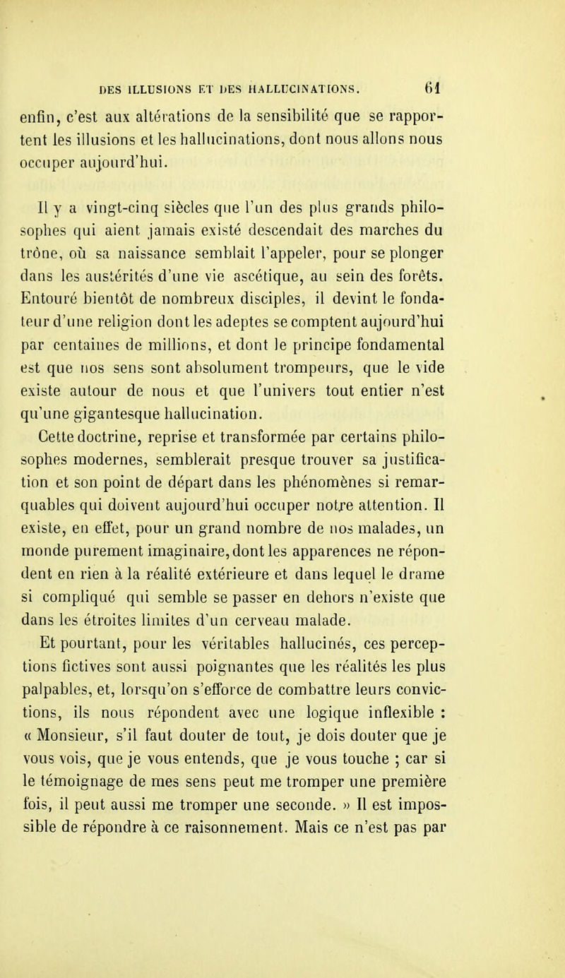 enfin, c'est aux altérations de la sensibilité que se rappor- tent les illusions et les hallucinations, dont nous allons nous occuper aujourd'hui. Il y a vingt-cinq siècles que l'un des plus grands philo- sophes qui aient jamais existé descendait des marches du trône, où sa naissance semblait l'appeler, pour se plonger dans les austérités d'une vie ascétique, au sein des forêts. Entouré bientôt de nombreux disciples, il devint le fonda- teur d'une religion dont les adeptes se comptent aujourd'hui par centaines de millions, et dont le principe fondamental est que nos sens sont absolument trompeurs, que le vide existe autour de nous et que l'univers tout entier n'est qu'une gigantesque hallucination. Cette doctrine, reprise et transformée par certains philo- sophes modernes, semblerait presque trouver sa justifica- tion et son point de départ dans les phénomènes si remar- quables qui doivent aujourd'hui occuper notre attention. II existe, en effet, pour un grand nombre de nos malades, un monde purement imaginaire, dont les apparences ne répon- dent en rien à la réalité extérieure et dans lequel le drame si compliqué qui semble se passer en dehors n'existe que dans les étroites limites d'un cerveau malade. Et pourtant, pour les véritables hallucinés, ces percep- tions fictives sont aussi poignantes que les réalités les plus palpables, et, lorsqu'on s'efforce de combattre leurs convic- tions, ils nous répondent avec une logique inflexible : « Monsieur, s'il faut douter de tout, je dois douter que je vous vois, que je vous entends, que je vous touche ; car si le témoignage de mes sens peut me tromper une première fois, il peut aussi me tromper une seconde. » Il est impos- sible de répondre à ce raisonnement. Mais ce n'est pas par