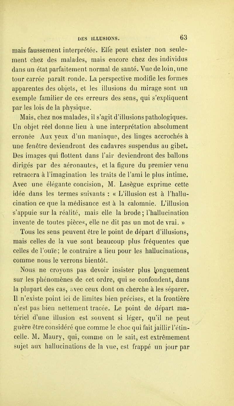 mais faussement interprétée. Elle peut exister non seule- ment chez des malades, mais encore chez des individus dans un état parfaitement normal de santé. Vue de loin, une tour carrée paraît ronde. La perspective modifie les formes apparentes des objets, et les illusions du mirage sont un exemple familier de ces erreurs des sens, qui s'expliquent par les lois de la physique. Mais, chez nos malades, il s'agit d'illusions pathologiques. Un objet réel donne lieu à une interprétation absolument erronée Aux yeux d'un maniaque, des linges accrochés h une fenêtre deviendront des cadavres suspendus au gibet. Des images qui flottent dans l'air deviendront des ballons dirigés par des aéronautes, et la figure du premier venu retracera à l'imagination les traits de l'ami le plus intime. Avec une élégante concision, M. Lasègue exprime cette idée dans les termes suivants : « L'illusion est à l'hallu- cination ce que la médisance est à la calomnie. L'illusion s'appuie sur la réalité, mais elle la brode; l'hallucination invente de toutes pièces, elle ne dit pas un mot de vrai. » Tous les sens peuvent être le point de départ d'illusions, mais celles de la vue sont beaucoup plus fréquentes que celles de l'ouïe; le contraire a lieu pour les hallucinations, comme nous le verrons bientôt. Nous ne croyons pas devoir insister plus longuement sur les phénomènes de cet ordre, qui se confondent, dans la plupart des cas, iivec ceux dont on cherche à les séparer. Il n'existe point ici de limites bien précises, et la frontière n'est pas bien nettement tracée. Le point de départ ma- tériel d'une illusion est souvent si léger, qu'il ne peut guère être considéré que comme le choc qui fait jaillir l'étin- celle. M. Maury, qui, comme on le sait, est extrêmement sujet aux hallucinations de la vue, est frappé un jour par