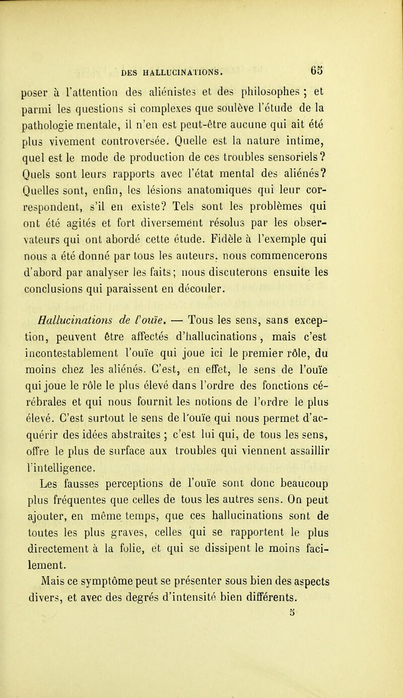 poser à l'attention des aliénistes et des philosophes ; et parmi les qnestions si complexes que soulève l'étude de la pathologie mentale, il n'en est peut-être aucune qui ait été plus vivement controversée. Quelle est la nature intime, quel est le mode de production de ces troubles sensoriels ? Quels sont leurs rapports avec l'état mental des aliénés? Quelles sont, enfin, les lésions anatomiques qui leur cor- respondent, s'il en existe? Tels sont les problèmes qui ont été agités et fort diversement résolus par les obser- vateurs qui ont abordé cette étude. Fidèle à l'exemple qui nous a été donné par tous les auteurs, nous commencerons d'abord par analyser les faits; nous discuterons ensuite les conclusions qui paraissent en découler. Hallucinations de fouie. — Tous les sens, sans excep- tion, peuvent être affectés d'hallucinations, mais c'est incontestablement l'ouïe qui joue ici le premier rôle, du moins chez les aliénés. C'est, en effet, le sens de l'ouïe qui joue le rôle le plus élevé dans l'ordre des fonctions cé- rébrales et qui nous fournit les notions de l'ordre le plus élevé. C'est surtout le sens de l'ouïe qui nous permet d'ac- quérir des idées abstraites ; c'est lui qui, de tous les sens, offre le plus de surface aux troubles qui viennent assaillir l'intelligence. Les fausses perceptions de l'ouïe sont donc beaucoup plus fréquentes que celles de tous les autres sens. On peut ajouter, en même temps, que ces hallucinations sont de toutes les plus graves, celles qui se rapportent le plus directement à la folie, et qui se dissipent le moins faci- lement. Mais ce symptôme peut se présenter sous bien des aspects divers, et avec des degrés d'intensité bien différents. 5