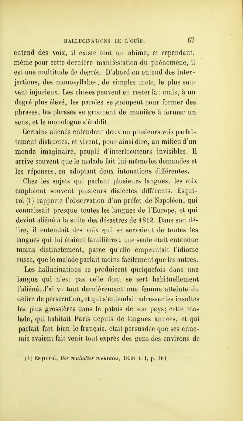 entend des voix, il existe tout un abîme, et cependant, même pour cette dernière manifestation du phénomène, il est une multitude de degrés. D'abord on entend des inter- jections, des monosyllabes, de simples mots, le plus sou- vent injurieux. Les choses peuvent en rester là; mais, à un degré plus élevé, les paroles se groupent pour former des phrases, les phrases so groupent de manière à former un sens, et le monologue s'établit. Certains aliénés entendent deux ou plusieurs voix parfai- tement distinctes, et vivent, pour ainsi dire, au milieu d'un monde imaginaire, peuplé d'interlocuteurs invisibles. Il arrive souvent que le malade fait lui-même les demandes et les réponses, en adoptant deux intonations différentes. Chez les sujets qui parlent plusieurs langues, les voix emploient souvent plusieurs dialectes différents. Esqui- rol (1) rapporte l'observation d'un préfet de Napoléon, qui connaissait presque toutes les langues de l'Europe, et qui devint aliéné à la suite des désastres de 1812. Dans son dé- lire, il entendait des voix qui se servaient de toutes les langues qui lui étaient familières; une seule était entendue moins distinctement, parce qu'elle empruntait l'idiome russe, que le malade parlait moins facilement que les autres. Les hallucinations se produisent quelquefois dans une langue qui n'est pas celle dont se sert habituellement l'aliéné. J'ai vu tout dernièrement une femme atteinte du délire de persécution, et qui s'entendait adresser les insultes les plus grossières dans le patois de soîi pays; cette ma- lade, qui habitait Paris depuis de longues années, et qui parlait fort bien le français, était persuadée que ses enne- mis avaient fait venir tout exprès des gens des environs de (1) Esquirol, Ven maladies metitahs, 1838, t. 1, p. 161.