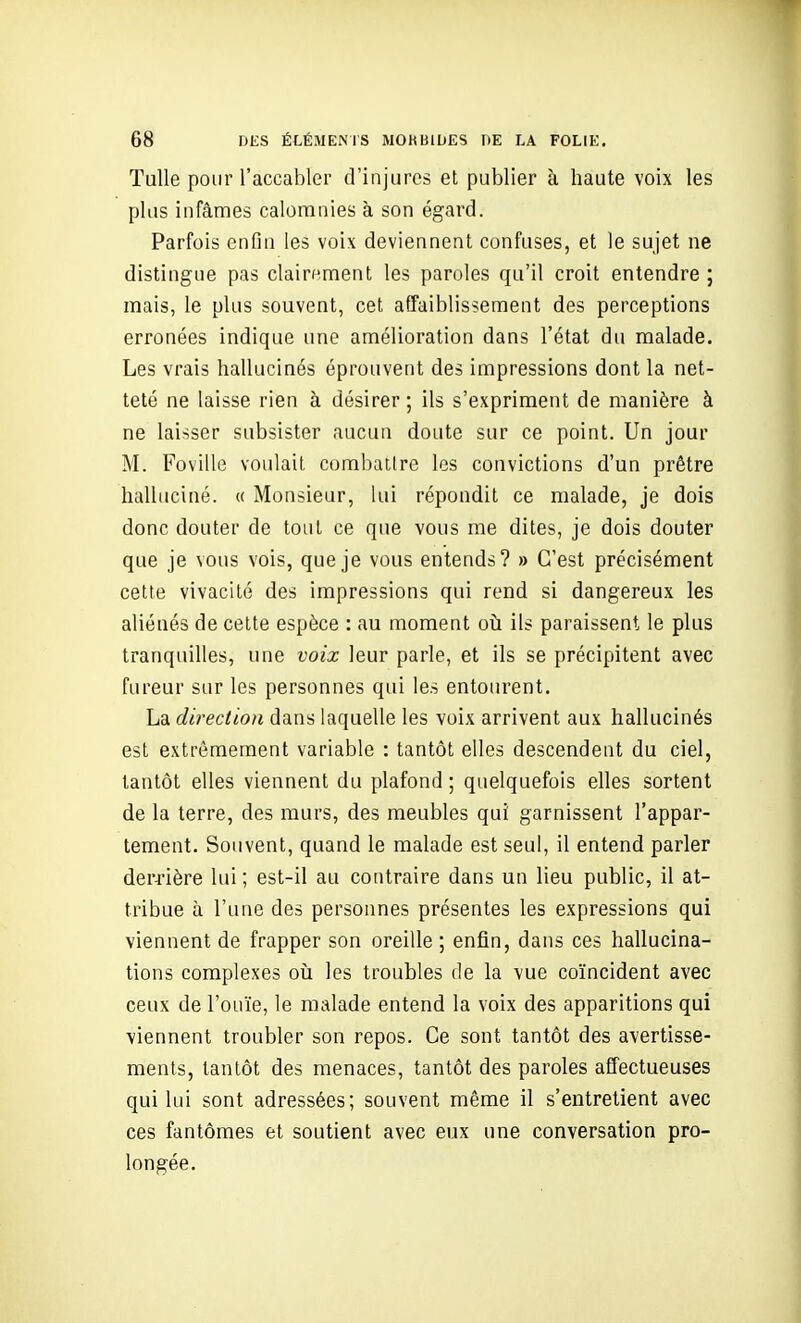 Tulle pour l'accabler d'injures et publier à haute voix les plus infâmes calomnies à son égard. Parfois enfin les voix deviennent confuses, et le sujet ne distingue pas clairement les paroles qu'il croit entendre ; mais, le plus souvent, cet affaiblissement des perceptions erronées indique une amélioration dans l'état du malade. Les vrais hallucinés éprouvent des impressions dont la net- teté ne laisse rien à désirer; ils s'expriment de manière à ne laisser subsister aucun doute sur ce point. Un jour M. Foville voulait combattre les convictions d'un prêtre halluciné. « Monsieur, lui répondit ce malade, je dois donc douter de tout ce que vous me dites, je dois douter que je vous vois, que je vous entends? » C'est précisément cette vivacité des impressions qui rend si dangereux les aliénés de cette espèce : au moment où. ils paraissent le plus tranquilles, une voix leur parle, et ils se précipitent avec fureur sur les personnes qui les entourent. La dii^ection dans laquelle les voix arrivent aux hallucinés est extrêmement variable : tantôt elles descendent du ciel, tantôt elles viennent du plafond ; quelquefois elles sortent de la terre, des murs, des meubles qui garnissent l'appar- tement. Souvent, quand le malade est seul, il entend parler derrière lui ; est-il au contraire dans un lieu public, il at- tribue à l'une des personnes présentes les expressions qui viennent de frapper son oreille ; enfin, dans ces hallucina- tions complexes oîi les troubles de la vue coïncident avec ceux de l'ouïe, le malade entend la voix des apparitions qui viennent troubler son repos. Ce sont tantôt des avertisse- ments, tantôt des menaces, tantôt des paroles affectueuses qui lui sont adressées; souvent même il s'entretient avec ces fantômes et soutient avec eux une conversation pro- longée.