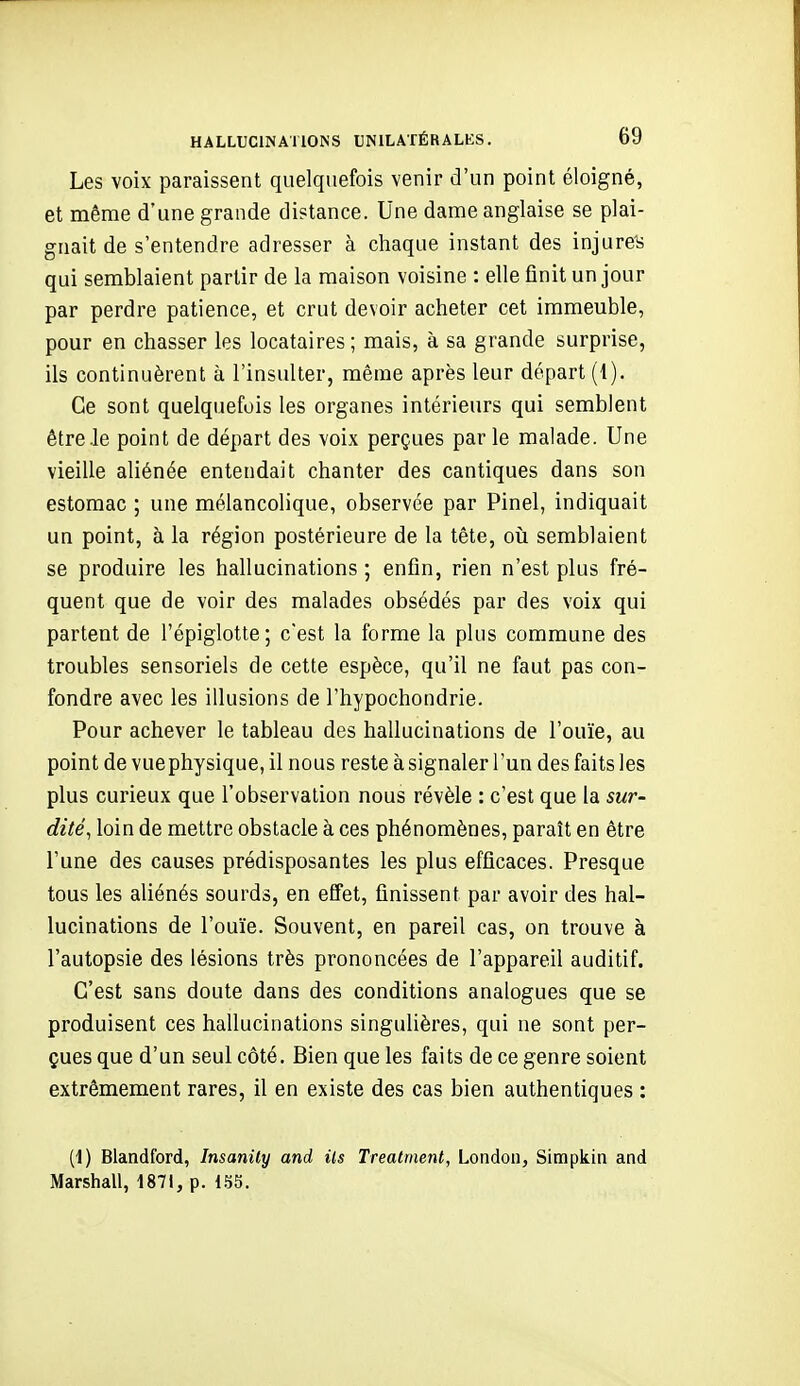 Les voix paraissent quelquefois venir d'un point éloigné, et même d'une grande distance. Une dame anglaise se plai- gnait de s'entendre adresser à chaque instant des injures qui semblaient partir de la maison voisine : elle finit un jour par perdre patience, et crut devoir acheter cet immeuble, pour en chasser les locataires; mais, à sa grande surprise, ils continuèrent à l'insulter, même après leur départ (1). Ce sont quelquefois les organes intérieurs qui semblent être Je point de départ des voix perçues par le malade. Une vieille aliénée entendait chanter des cantiques dans son estomac ; une mélancolique, observée par Pinel, indiquait un point, à la région postérieure de la tête, où semblaient se produire les hallucinations ; enfin, rien n'est plus fré- quent que de voir des malades obsédés par des voix qui partent de l'épiglotte; c'est la forme la plus commune des troubles sensoriels de cette espèce, qu'il ne faut pas con- fondre avec les illusions de l'hypochondrie. Pour achever le tableau des hallucinations de l'ouïe, au point de vue physique, il nous reste à signaler l'un des faits les plus curieux que l'observation nous révèle : c'est que la sur- dité, loin de mettre obstacle à ces phénomènes, paraît en être l'une des causes prédisposantes les plus efficaces. Presque tous les aliénés sourds, en effet, finissent par avoir des hal- lucinations de l'ouïe. Souvent, en pareil cas, on trouve à l'autopsie des lésions très prononcées de l'appareil auditif. C'est sans doute dans des conditions analogues que se produisent ces hallucinations singulières, qui ne sont per- çues que d'un seul côté. Bien que les faits de ce genre soient extrêmement rares, il en existe des cas bien authentiques : (1) Blandford, Insanily and ils Treatment, London, Sirapkin and Marshall, 1871, p. 1.^5.
