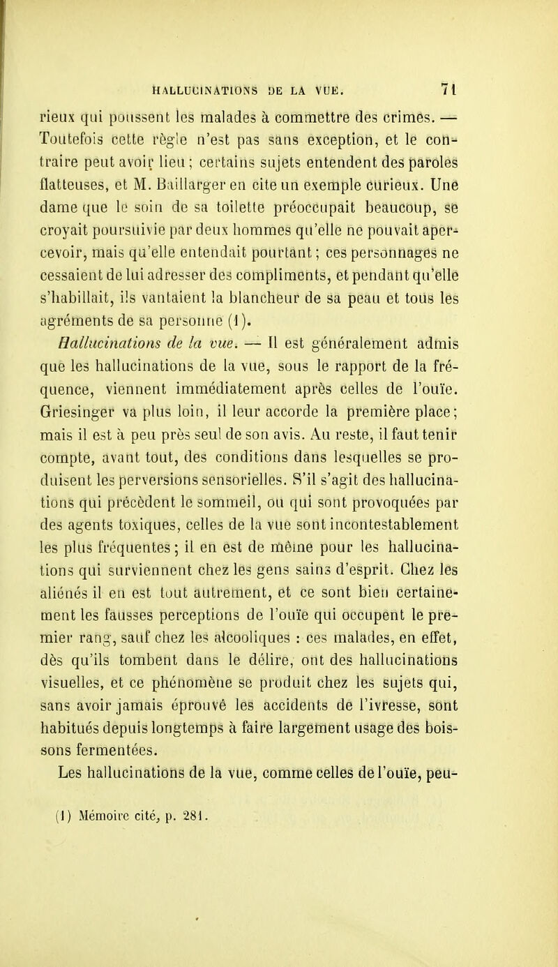 rieux qui poussent les malades à commettre des crimes. — Toutefois cette règle n'est pas sans exception, et le coO^ traire peut avoir lieu; certains sujets entendent des paroles flatteuses, et M. Baillarger en cite un exemple curieux. Une dame que le soin de sa toilette préoccupait beaucoup, se croyait poursuivie par deux hommes qu'elle ne pouvait aper- cevoir, mais qu'elle entendait pourtant ; ces personnages ne cessaient de lui adresser des compliments, et pendant qu'elle s'iiabillait, ils vantaient la blancheur de sa peau et tous les agréments de sa personne (d). Hallucinations de la vue. — Il est généralement admis que les hallucinations de la vue, sous le rapport de la fré- quence, viennent immédiatement après celles de l'ouïe. Griesinger va plus loin, il leur accorde la première place; mais il est à peu près seul de son avis. Au reste, il faut tenir compte, avant tout, des conditions dans lesquelles se pro- duisent les perversions sensorielles. S'il s'agit des hallucina- tions qui précèdent le sommeil, ou qui sont provoquées par des agents toxiques, celles de la vue sont incontestablement les plus fréquentes ; il en est de même pour les hallucina- tions qui surviennent chez les gens sains d'esprit. Chez les aliénés il en est tout aulrefflent, et ce sont bien certaine- ment les fausses perceptions de l'ouïe qui occupent le pre- mier rang, sauf chez les alcooliques : ces malades, en effet, dès qu'ils tombent dans le déhre, ont des hallucinations visuelles, et ce phénomène se produit chez les sujets qui, sans avoir jamais éprouvé les accidents de l'ivresse, sont habitués depuis longtemps à faire largement usage des bois- sons fermentées. Les hallucinations de la vue, comme celles de l'ouïe, peu- (1) Mémoire cité, p. 281.