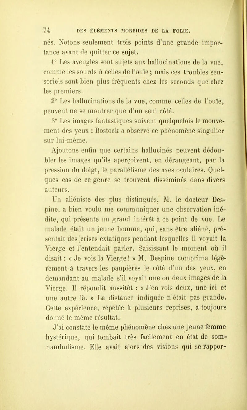 nés. Notons seulement trois points d'une grande impor- tance avant de quitter ce sujet. r Les aveugles sont sujets aux hallucinations de la vue, comme les sourds à celles de l'ouïe ; mais ces troubles seu- soriels sont bien plus fréquents chez les seconds que chez les premiers. 2 Les hallucinations de la vue, comme celles de l'ouïe, peuvent ne se montrer que d'un seul côte. 3° Les images fantastiques suivent quelquefois le mouve- ment des yeux : Bostock a observé ce phénomène singulier sur lui-même. Ajoutons enûu que certains hallucinés peuvent dédou- bler les images qu'ils aperçoivent, en dérangeant, par la pression du doigt, le parallélisme des axes oculaires. Quel- ques cas de ce genre se trouvent disséminés dans divers auteurs. Un aliéniste des plus distingués, M. le docteur Des- pine, a bien voulu me communiquer une observation iné- dite, qui présente un grand intérêt à ce point de vue. Le malade était un jeune homme, qui, sans être aliéné, pré- sentait des crises extatiques pendant lesquelles il voyait la Vierge et l'entendait parler. Saisissant le moment oii il disait : « Je vois la Vierge! » M. Despine comprima légè- rement à travers les paupières le côté d'un des yeux, en demandant au malade s'il voyait une ou deux images de la Vierge. Il répondit aussitôt : « J'en vois deux, une ici et une autre là. » La distance indiquée n'était pas grande. Cette expérience, répétée à plusieurs reprises, a toujours donné le même résultat. J'ai constaté le même phénomène chez une jeune femme hystérique, qui tombait très facilement en état de som- nambulisme. Elle avait alors des visions qui se fappor-