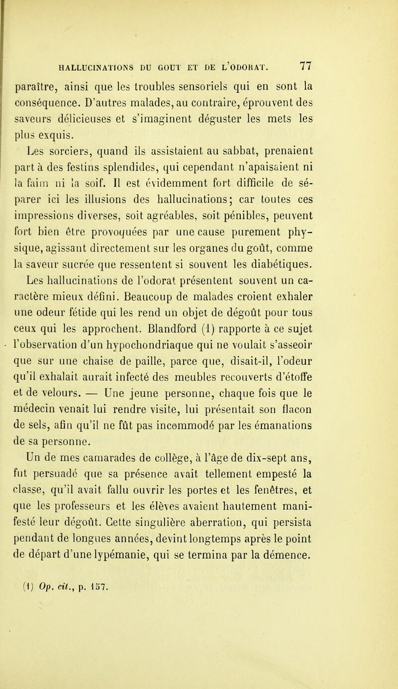 paraître, ainsi que les troubles sensoriels qui en sont la conséquence. D'autres malades, au contraire, éprouvent des saveurs délicieuses et s'imaginent déguster les mets les plus exquis. Les sorciers, quand ils assistaient au sabbat, prenaient part à des festins splendides, qui cependant n'apaisaient ni la faim ni la soif. Il est évidemment fort difficile de sé- parer ici les illusions des hallucinations; car toutes ces impressions diverses, soit agréables, soit pénibles, peuvent fort bien être provoquées par une cause purement phy- sique, agissant directement sur les organes du goût, comme la saveur sucrée que ressentent si souvent les diabétiques. Les hallucinations de l'odorat présentent souvent un ca- ractère mieux défini. Beaucoup de malades croient exhaler une odeur fétide qui les rend un objet de dégoût pour tous ceux qui les approchent. Blandford (1) rapporte à ce sujet l'observation d'un hypochondriaque qui ne voulait s'asseoir que sur une chaise de paille, parce que, disait-il, l'odeur qu'il exhalait aurait infecté des meubles recouverts d'étoffe et de velours. — Une jeune personne, chaque fois que le médecin venait lui rendre visite, lui présentait son flacon de sels, afin qu'il ne fût pas incommodé par les émanations de sa personne. Un de mes camarades de collège, à l'âge de dix-sept ans, fut persuadé que sa présence avait tellement empesté la classe, qu'il avait fallu ouvrir les portes et les fenêtres, et que les professeurs et les élèves avaient hautement mani- festé leur dégoût. Cette singulière aberration, qui persista pendant de longues années, devint longtemps après le point de départ d'une lypémanie, qui se termina par la démence. (1) Op. cil., p. 4o7.