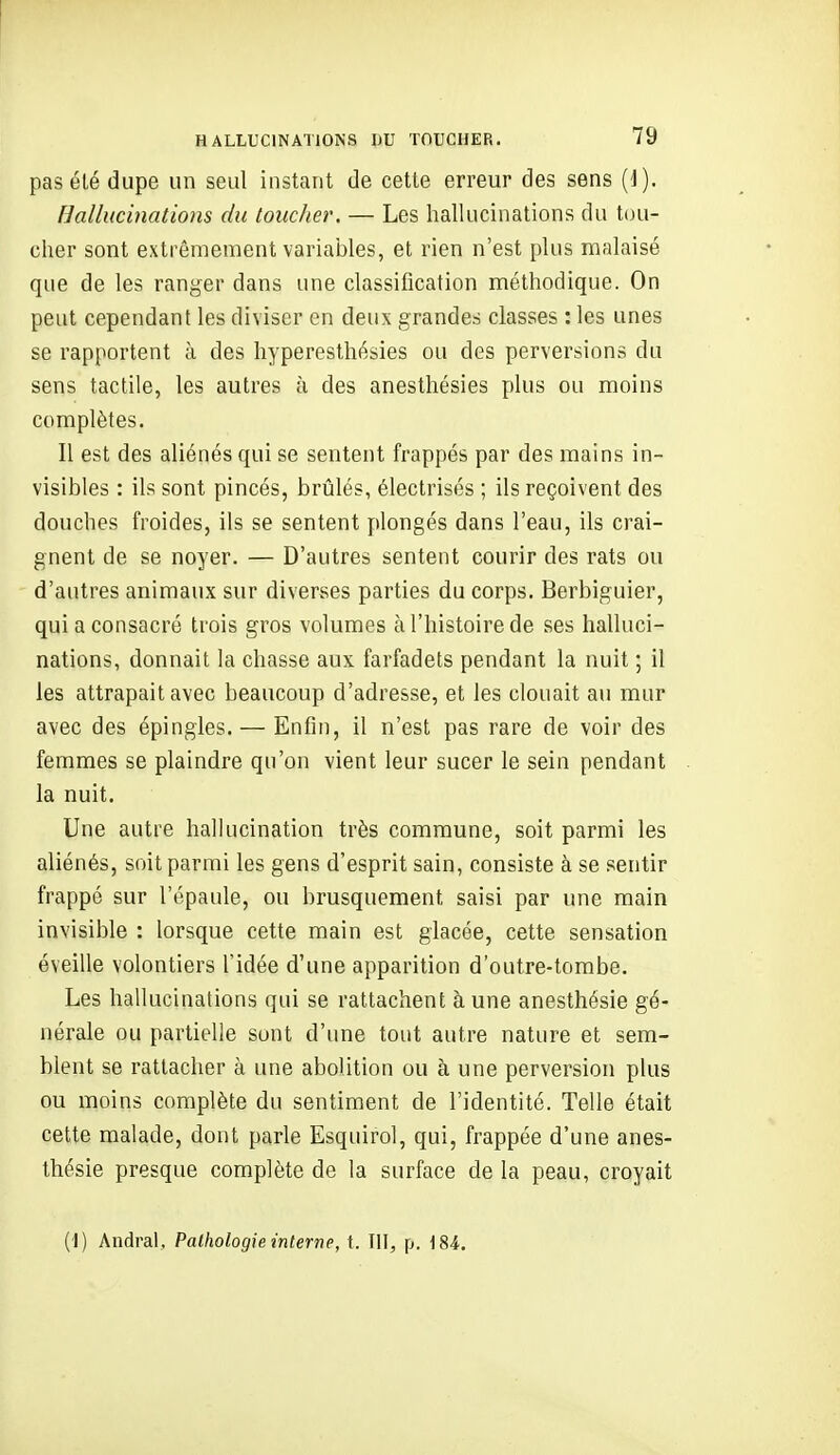 pas élé dupe un seul instant de cette erreur des sens {i). hallucinations du toucher. — Les hallucinations du [(ju- cher sont extrêmement variables, et rien n'est plus malaisé que de les ranger dans une classification méthodique. On peut cependant les diviser en deux grandes classes : les unes se rapportent à des hypereslhésies ou des perversions du sens tactile, les autres à des anesthésies plus ou moins complètes. Il est des aliénés qui se sentent frappés par des mains in- visibles : ils sont pincés, brtàlés, électrisés ; ils reçoivent des douches froides, ils se sentent plongés dans l'eau, ils crai- gnent de se noyer. — D'autres sentent courir des rats ou d'autres animaux sur diverses parties du corps. Berbiguier, qui a consacré trois gros volumes à l'histoire de ses halluci- nations, donnait la chasse aux farfadets pendant la nuit ; il les attrapait avec beaucoup d'adresse, et les clouait au mur avec des épingles. — Enfin, il n'est pas rare de voir des femmes se plaindre qu'on vient leur sucer le sein pendant la nuit. Une autre hallucination très commune, soit parmi les aliénés, soit parmi les gens d'esprit sain, consiste à se sentir frappé sur l'épaule, ou brusquement saisi par une main invisible : lorsque cette main est glacée, cette sensation éveille volontiers l'idée d'une apparition d'outre-tombe. Les hallucinations qui se rattachent à une anesthésie gé- nérale ou partielle sont d'une tout autre nature et sem- blent se rattacher à une abolition ou à une perversion plus ou moins complète du sentiment de l'identité. Telle était cette malade, dont parle Esquirol, qui, frappée d'une anes- thésie presque complète de la surface de la peau, croyait (I) Andral, Pathologie interne, t. Tll, p. 184.