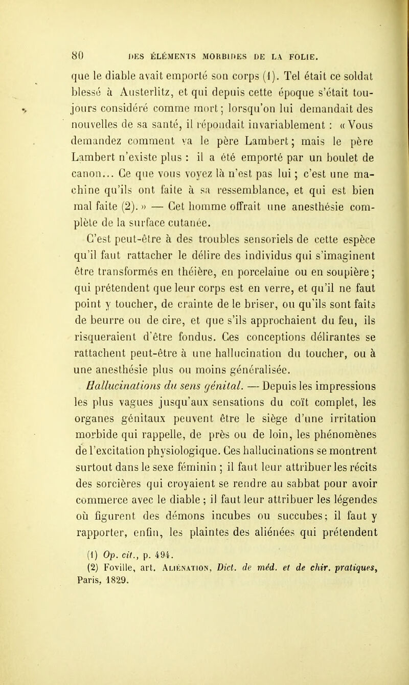que le diable avait emporté son corps (I). Tel était ce soldat blessé à Aiisterlitz, et qui depuis cette époque s'était tou- jours considéré comme mort; lorsqu'on lui demandait des nouvelles de sa santé, il répondait invariablement : uVous demandez comment va le père Lambert; mais le [)ère Lambert n'existe plus : il a été emporté par un boulet de canon... Ce que vous voyez là n'est pas lui ; c'est une ma- chine qu'ils ont faite à sa ressemblance, et qui est bien mal faite (2). » — Cet homme offrait une anesthésie com- plète de la surface cutanée. C'est peut-être à des troubles sensoriels de cette espèce qu'il faut rattacher le délire des individus qui s'imaginent être transformés en théière, en porcelaine ou en soupière; qui prétendent que leur corps est en verre, et qu'il ne faut point y toucher, de crainte de le briser, ou qu'ils sont faits de beurre ou de cire, et que s'ils approchaient du feu, ils risqueraient d'être fondus. Ces conceptions délirantes se rattachent peut-être à une hallucination du toucher, ou à une anesthésie plus ou moins généralisée. Hallucinations du sens génital. — Depuis les impressions les plus vagues jusqu'aux sensations du coït complet, les organes génitaux peuvent être le siège d'une irritation morbide qui rappelle, de près ou de loin, les phénomènes de l'excitation physiologique. Ces hallucinations se montrent surtout dans le sexe féminin ; il faut leur attribuer les récits des sorcières qui croyaient se rendre au sabbat pour avoir commerce avec le diable ; il faut leur attribuer les légendes oià figurent des démons incubes ou succubes; il faut y rapporter, enfin, les plaintes des aliénées qui prétendent (1) Op. cit., p. 494. (2) Foville, art. Aliénation, Dicl. de méd. et de chir. pratiques, Paris, 1829.