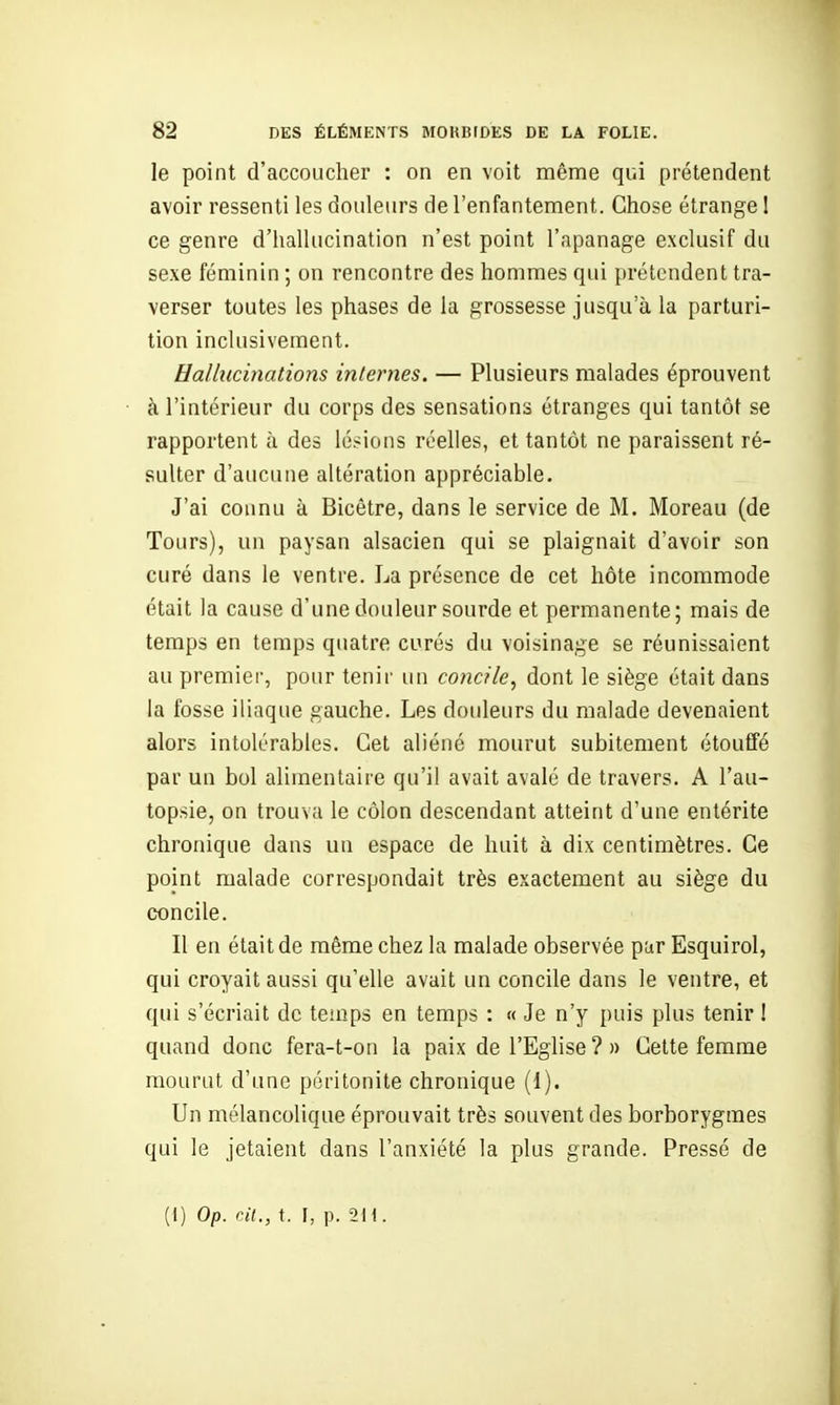 le point d'accoucher : on en voit même qui prétendent avoir ressenti les douleurs de l'enfantement. Chose étrange 1 ce genre d'hallucination n'est point l'apanage exclusif du sexe féminin ; on rencontre des hommes qui prétendent tra- verser toutes les phases de la grossesse jusqu'à la parturi- tion inclusivement. Hallucinations internes. — Plusieurs malades éprouvent à l'intérieur du corps des sensations étranges qui tantôt se rapportent à des lésions réelles, et tantôt ne paraissent ré- sulter d'aucune altération appréciable. J'ai connu à Bicêtre, dans le service de M. Moreau (de Tours), un paysan alsacien qui se plaignait d'avoir son curé dans le ventre. La présence de cet hôte incommode était la cause d'une douleur sourde et permanente; mais de temps en temps quatre curés du voisinage se réunissaient au premier, pour tenir un concile^ dont le siège était dans la fosse iliaque gauche. Les douleurs du malade devenaient alors intolérables. Cet aliéné mourut subitement étouffé par un bol alimentaire qu'il avait avalé de travers. A l'au- topsie, on trouva le côlon descendant atteint d'une entérite chronique dans un espace de huit à dix centimètres. Ce point malade correspondait très exactement au siège du concile. Il en était de même chez la malade observée par Esquirol, qui croyait aussi qu'elle avait un concile dans le ventre, et qui s'écriait de temps en temps : « Je n'y puis plus tenir ! quand donc fera-t-on la paix de l'Eghse ? » Cette femme mourut d'une péritonite chronique (I). Un mélancolique éprouvait très souvent des borborygmes qui le jetaient dans l'anxiété la plus grande. Pressé de (1) Op. cil., t. I, p. 2H.
