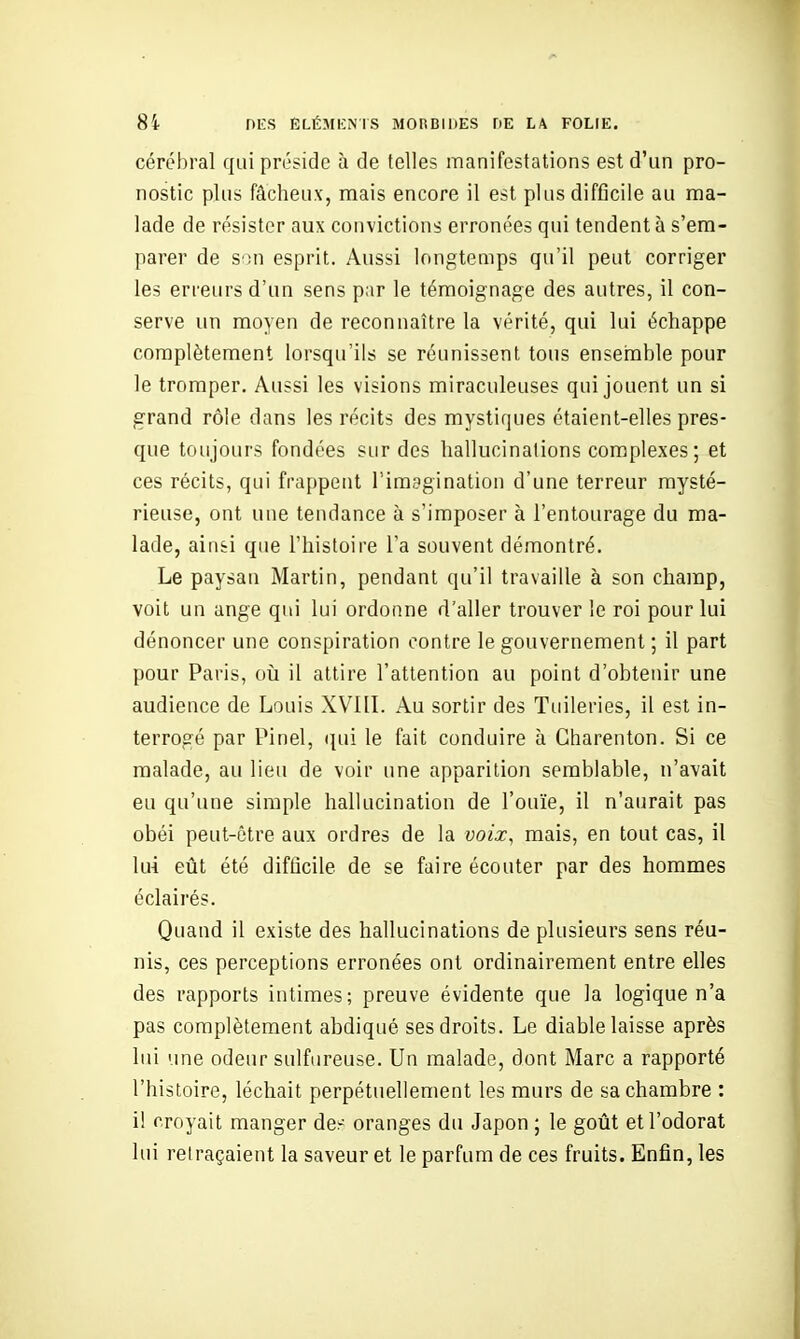 cérébral qui préside à de telles manifestations est d'un pro- nostic plus fâcheux, mais encore il est plus difficile au ma- lade de résister aux convictions erronées qui tendent à s'em- parer de S')n esprit. Aussi longtemps qu'il peut corriger les erreurs d'un sens par le témoignage des autres, il con- serve un moyen de reconnaître la vérité, qui lui échappe complètement lorsqu'ils se réunissent tous ensemble pour le tromper. Aussi les visions miraculeuses qui jouent un si grand rôle dans les récits des mystiques étaient-elles pres- que toujours fondées sur des hallucinations complexes; et ces récits, qui frappent l'imagination d'une terreur mysté- rieuse, ont une tendance à s'imposer à l'entourage du ma- lade, ainsi que l'histoire l'a souvent démontré. Le paysan Martin, pendant qu'il travaille à son champ, voit un ange qui lui ordonne d'aller trouver le roi pour lui dénoncer une conspiration contre le gouvernement ; il part pour Paris, oîi il attire l'attention au point d'obtenir une audience de Louis XVIIL Au sortir des Tuileries, il est in- terrogé par Pinel, (|ui le fait conduire à Gharenton. Si ce malade, au lieu de voir une apparition semblable, n'avait eu qu'une simple hallucination de l'ouïe, il n'aurait pas obéi peut-être aux ordres de la voix, mais, en tout cas, il lui eût été difficile de se faire écouter par des hommes éclairés. Quand il existe des hallucinations de plusieurs sens réu- nis, ces perceptions erronées ont ordinairement entre elles des rapports intimes; preuve évidente que la logique n'a pas complètement abdiqué ses droits. Le diable laisse après lui une odeur sulfureuse. Un malade, dont Marc a rapporté l'histoire, léchait perpétuellement les murs de sa chambre : i! croyait manger de^ oranges du Japon ; le gotit et l'odorat lui relraçaient la saveur et le parfum de ces fruits. Enfin, les