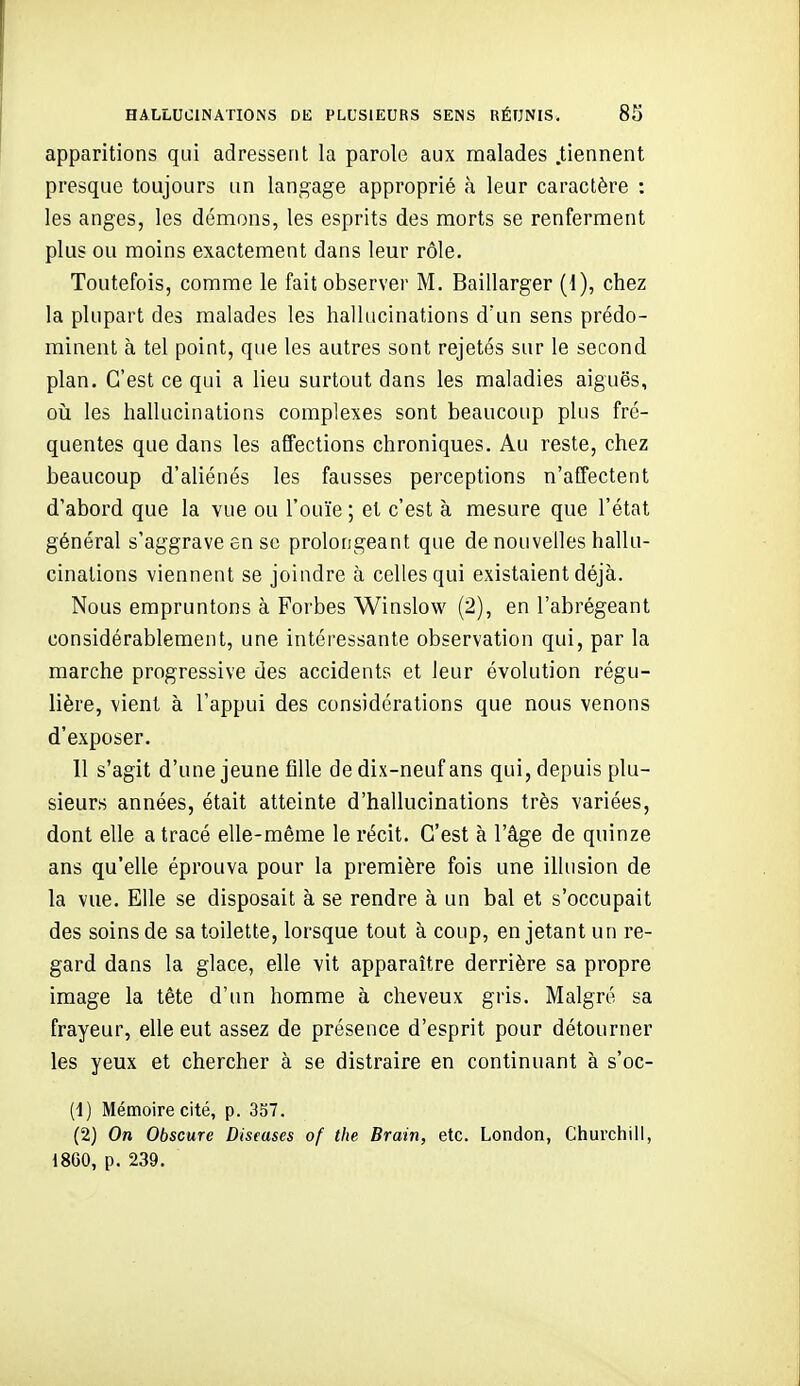 apparitions qui adressent la parole aux malades .tiennent presque toujours un langage approprié k leur caractère : les anges, les démons, les esprits des morts se renferment plus ou moins exactement dans leur rôle. Toutefois, comme le fait observer M. Baillarger (1), chez la plupart des malades les hallucinations d'un sens prédo- minent à tel point, que les autres sont rejetés sur le second plan. C'est ce qui a lieu surtout dans les maladies aiguës, oii les hallucinations complexes sont beaucoup plus fré- quentes que dans les affections chroniques. Au reste, chez beaucoup d'aliénés les fausses perceptions n'affectent d'abord que la vue ou l'ouïe; et c'est à mesure que l'état général s'aggrave en se prolongeant que de nouvelles hallu- cinations viennent se joindre à celles qui existaient déjà. Nous empruntons à Forbes Winslow (2), en l'abrégeant considérablement, une intéressante observation qui, par la marche progressive des accidents et leur évolution régu- lière, vient à l'appui des considérations que nous venons d'exposer. 11 s'agit d'une jeune fille de dix-neuf ans qui, depuis plu- sieurs années, était atteinte d'hallucinations très variées, dont elle a tracé elle-même le récit. C'est à l'âge de quinze ans qu'elle éprouva pour la première fois une illusion de la vue. Elle se disposait à se rendre à un bal et s'occupait des soins de sa toilette, lorsque tout à coup, en jetant un re- gard dans la glace, elle vit apparaître derrière sa propre image la tête d'un homme à cheveux gris. Malgré sa frayeur, elle eut assez de présence d'esprit pour détourner les yeux et chercher à se distraire en continuant à s'oc- (1) Mémoire cité, p. 357. (2) On Obscure Diseuses of the Brain, etc. London, Churchill, 1860, p. 239.