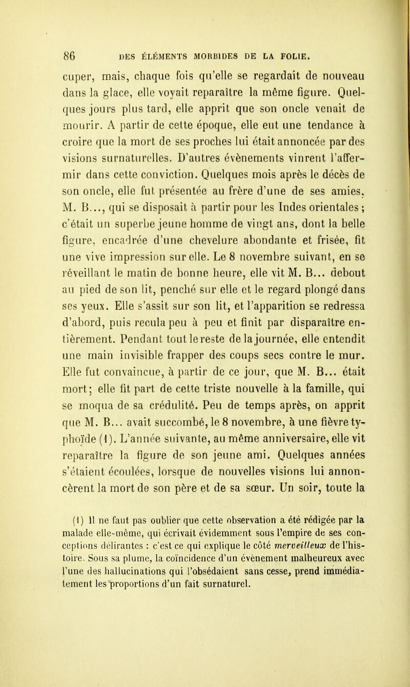 cuper, mais, chaque fois qu'elle se regardait de nouveau dans la glace, elle voyait reparaître la même figure. Quel- ques jours plus tard, elle apprit que son oncle venait de mourir. A partir de cette époque, elle eut une tendance à croire que la mort de ses proches lui était annoncée par des visions surnaturelles. D'autres événements vinrent l'affer- mir dans cette conviction. Quelques mois après le décès de son oncle, elle fut présentée au frère d'une de ses amies. M. B..., qui se disposait à partir pour les Indes orientales ; c'était un superbe jeune homme de vingt ans, dont la belle figure, encadrée d'une chevelure abondante et frisée, fit une vive impression sur elle. Le 8 novembre suivant, en se réveillant le matin de bonne heure, elle vit M. B... debout au pied de son lit, penché sur elle et le regard plongé dans ses yeux. Elle s'assit sur son lit, et l'apparition se redressa d'abord, puis recula peu à peu et finit par disparaître en- tièrement. Pendant tout le reste de la journée, elle entendit une main invisible frapper des coups secs contre le mur. Elle fut convaincue, à partir de ce jour, que M. B... était mort; elle fit part de cette triste nouvelle à la famille, qui se moqua de sa crédulité. Peu de temps après, on apprit que M. B... avait succombé, le 8 novembre, à une fièvre ty- phoïde (1). L'année suivante, au même anniversaire, elle vit reparaître la figure de son jeune ami. Quelques années s'étaient écoulées, lorsque de nouvelles visions lui annon- cèrent la mort de son père et de sa sœur. Un soir, toute la (I) 11 ne faut pas oublier que cette observation a été rédigée par la malade elle-même, qui écrivait évidemment sous l'empire de ses con- ceptions délirantes : c'est ce qui explique le côté merveilleux de l'his- toire. Sous sa plume, la coïncidence d'un événement malheureux avec Tune des hallucinations qui l'obsédaient sans cesse, prend immédia- tement les proportions d'un fait surnaturel.