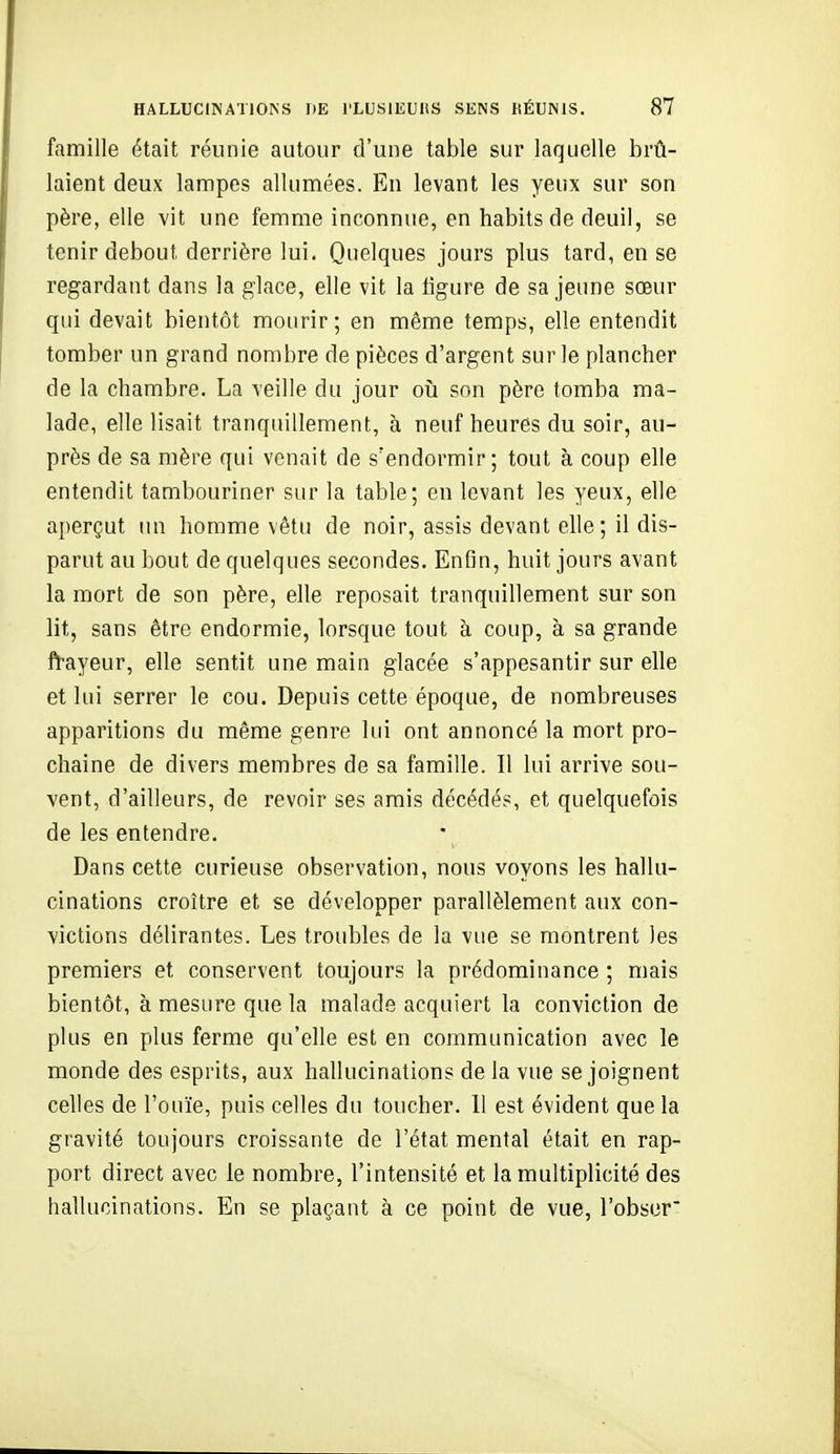 famille était réunie autour d'une table sur laquelle brû- laient deux lampes allumées. En levant les yeux sur son père, elle vit une femme inconnue, en habits de deuil, se tenir debout derrière lui. Quelques jours plus tard, en se regardant dans la glace, elle vit la ligure de sa jeune sœur qui devait bientôt mourir; en même temps, elle entendit tomber un grand nombre de pièces d'argent sur le plancher de la chambre. La veille du jour où son père tomba ma- lade, elle lisait tranquillement, à neuf heures du soir, au- près de sa mère qui venait de s'endormir; tout à coup elle entendit tambouriner sur la table; en levant les yeux, elle aperçut un homme vêtu de noir, assis devant elle ; il dis- parut au bout de quelques secondes. Enfin, huit jours avant la mort de son père, elle reposait tranquillement sur son lit, sans être endormie, lorsque tout à coup, à sa grande frayeur, elle sentit une main glacée s'appesantir sur elle et lui serrer le cou. Depuis cette époque, de nombreuses apparitions du même genre lui ont annoncé la mort pro- chaine de divers membres de sa famille. Il lui arrive sou- vent, d'ailleurs, de revoir ses amis décédés, et quelquefois de les entendre. Dans cette curieuse observation, nous voyons les hallu- cinations croître et se développer parallèlement aux con- victions délirantes. Les troubles de la vue se montrent les premiers et conservent toujours la prédominance ; mais bientôt, à mesure que la malade acquiert la conviction de plus en plus ferme qu'elle est en communication avec le monde des esprits, aux hallucinations de la vue se joignent celles de l'ouïe, puis celles du toucher. 11 est évident que la gravité toujours croissante de l'état mental était en rap- port direct avec le nombre, l'intensité et la multiplicité des hallucinations. En se plaçant à ce point de vue, l'obser