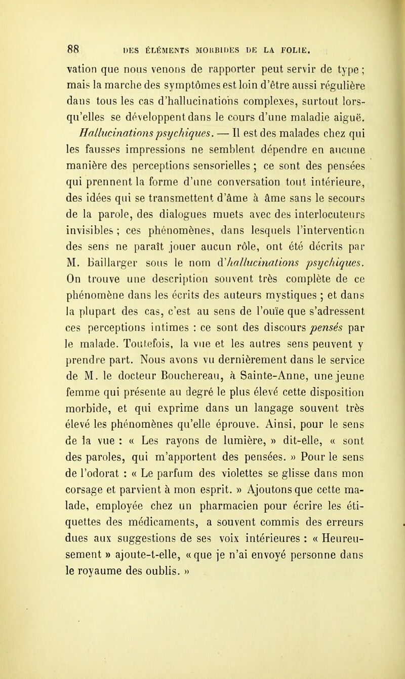 vation que nous venons de rapporter peut servir de type ; mais la marche des symptômes est loin d'être aussi régulière dans tous les cas d'hallucinatioiis complexes, surtout lors- qu'elles se développent dans le cours d'une maladie aiguë. Halhicinatinns psychiques. — Il est des malades chez qui les fausses impressions ne semblent dépendre en aucune manière des perceptions sensorielles ; ce sont des pensées qui prennent la forme d'une conversation tout intérieure, des idées qui se transmettent d'âme à âme sans le secours de la parole, des dialogues muets avec des interlocuteurs invisibles ; ces phénomènes, dans lesquels l'intervention des sens ne paraît jouer aucun rôle, ont été décrits par M. Baillarger sous le nom (ïhallucinations psychiques. On trouve une descri[)tion souvent très complète de ce phénomène dans les écrits des auteurs mystiques ; et dans la plupart des cas, c'est au sens de l'ouïe que s'adressent ces perceptions intimes : ce sont des discours joe/ises par le malade. Toiifefois, la vue et les autres sens peuvent y prendre part. Nous avons vu dernièrement dans le service de M. le docteur Bouchereau, à Sainte-Anne, une jeune femme qui présente au degré le plus élevé cette disposition morbide, et qui exprime dans un langage souvent très élevé les phénomènes qu'elle éprouve. Ainsi, pour le sens de la vue : « Les rayons de lumière, » dit-elle, ce sont des paroles, qui m'apportent des pensées. » Pour le sens de l'odorat : « Le parfum des violettes se glisse dans mon corsage et parvient à mon esprit. » Ajoutons que cette ma- lade, employée chez un pharmacien pour écrire les éti- quettes des médicaments, a souvent commis des erreurs dues aux suggestions de ses voix intérieures : « Heureu- sement » ajoute-t-elle, «que je n'ai envoyé personne dans le royaume des oublis. »